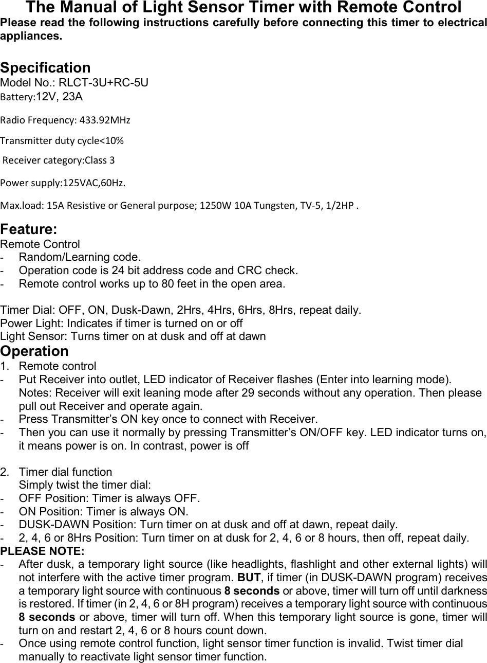 The Manual of Light Sensor Timer with Remote Control Please read the following instructions carefully before connecting this timer to electrical appliances.   Specification Model No.: RLCT-3U+RC-5U Battery:12V, 23A Radio Frequency: 433.92MHz Transmitter duty cycle&lt;10%   Receiver category:Class 3 Power supply:125VAC,60Hz. Max.load: 15A Resistive or General purpose; 1250W 10A Tungsten, TV-5, 1/2HP . Feature: Remote Control -  Random/Learning code. -  Operation code is 24 bit address code and CRC check. -  Remote control works up to 80 feet in the open area.  Timer Dial: OFF, ON, Dusk-Dawn, 2Hrs, 4Hrs, 6Hrs, 8Hrs, repeat daily. Power Light: Indicates if timer is turned on or off Light Sensor: Turns timer on at dusk and off at dawn Operation 1.  Remote control -  Put Receiver into outlet, LED indicator of Receiver flashes (Enter into learning mode). Notes: Receiver will exit leaning mode after 29 seconds without any operation. Then please pull out Receiver and operate again. -  Press Transmitter’s ON key once to connect with Receiver. -  Then you can use it normally by pressing Transmitter’s ON/OFF key. LED indicator turns on, it means power is on. In contrast, power is off  2.  Timer dial function Simply twist the timer dial: -  OFF Position: Timer is always OFF. -  ON Position: Timer is always ON. -  DUSK-DAWN Position: Turn timer on at dusk and off at dawn, repeat daily. -  2, 4, 6 or 8Hrs Position: Turn timer on at dusk for 2, 4, 6 or 8 hours, then off, repeat daily. PLEASE NOTE: -  After dusk, a temporary light source (like headlights, flashlight and other external lights) will not interfere with the active timer program. BUT, if timer (in DUSK-DAWN program) receives a temporary light source with continuous 8 seconds or above, timer will turn off until darkness is restored. If timer (in 2, 4, 6 or 8H program) receives a temporary light source with continuous 8 seconds or above, timer will turn off. When this temporary light source is gone, timer will turn on and restart 2, 4, 6 or 8 hours count down. - Once using remote control function, light sensor timer function is invalid. Twist timer dial manually to reactivate light sensor timer function.   
