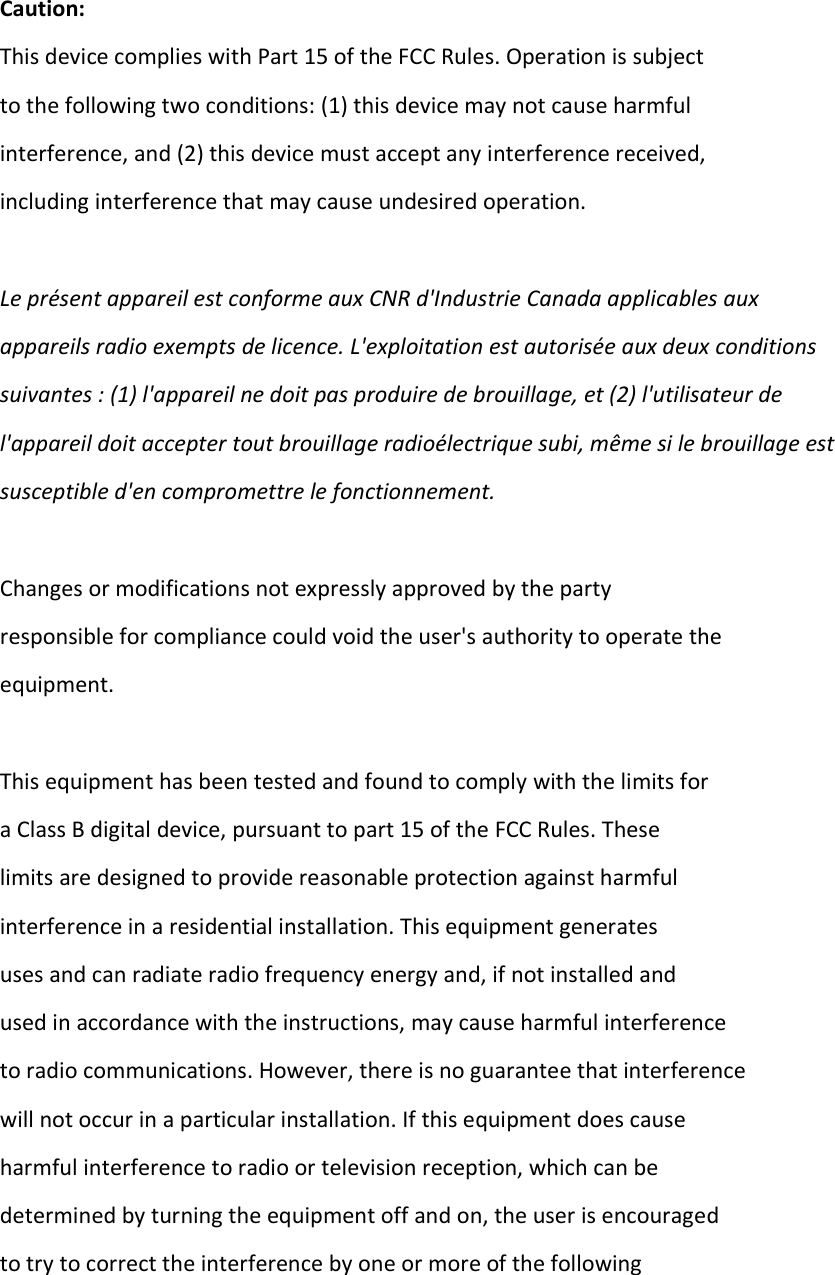 Caution: This device complies with Part 15 of the FCC Rules. Operation is subject  to the following two conditions: (1) this device may not cause harmful  interference, and (2) this device must accept any interference received,  including interference that may cause undesired operation.  Le présent appareil est conforme aux CNR d&apos;Industrie Canada applicables aux  appareils radio exempts de licence. L&apos;exploitation est autorisée aux deux conditions  suivantes : (1) l&apos;appareil ne doit pas produire de brouillage, et (2) l&apos;utilisateur de  l&apos;appareil doit accepter tout brouillage radioélectrique subi, même si le brouillage est  susceptible d&apos;en compromettre le fonctionnement.  Changes or modifications not expressly approved by the party  responsible for compliance could void the user&apos;s authority to operate the  equipment.  This equipment has been tested and found to comply with the limits for  a Class B digital device, pursuant to part 15 of the FCC Rules. These  limits are designed to provide reasonable protection against harmful  interference in a residential installation. This equipment generates  uses and can radiate radio frequency energy and, if not installed and  used in accordance with the instructions, may cause harmful interference  to radio communications. However, there is no guarantee that interference  will not occur in a particular installation. If this equipment does cause  harmful interference to radio or television reception, which can be  determined by turning the equipment off and on, the user is encouraged  to try to correct the interference by one or more of the following  