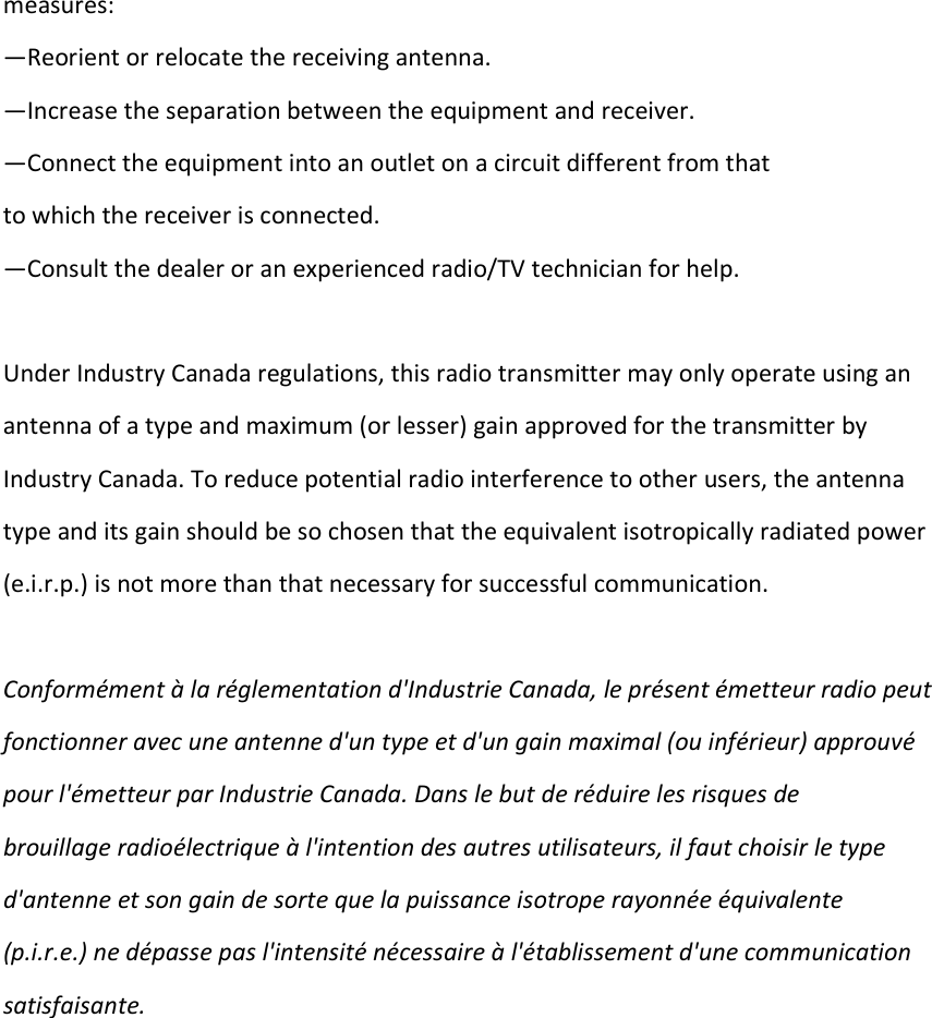 measures: —Reorient or relocate the receiving antenna. —Increase the separation between the equipment and receiver. —Connect the equipment into an outlet on a circuit different from that  to which the receiver is connected. —Consult the dealer or an experienced radio/TV technician for help.  Under Industry Canada regulations, this radio transmitter may only operate using an  antenna of a type and maximum (or lesser) gain approved for the transmitter by  Industry Canada. To reduce potential radio interference to other users, the antenna  type and its gain should be so chosen that the equivalent isotropically radiated power  (e.i.r.p.) is not more than that necessary for successful communication.   Conformément à la réglementation d&apos;Industrie Canada, le présent émetteur radio peut fonctionner avec une antenne d&apos;un type et d&apos;un gain maximal (ou inférieur) approuvé  pour l&apos;émetteur par Industrie Canada. Dans le but de réduire les risques de  brouillage radioélectrique à l&apos;intention des autres utilisateurs, il faut choisir le type  d&apos;antenne et son gain de sorte que la puissance isotrope rayonnée équivalente  (p.i.r.e.) ne dépasse pas l&apos;intensité nécessaire à l&apos;établissement d&apos;une communication  satisfaisante.   