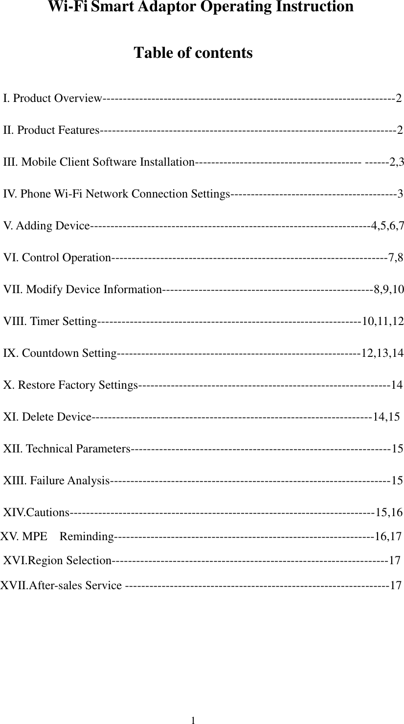   1                Wi-Fi Smart Adaptor Operating Instruction Table of contents I. Product Overview------------------------------------------------------------------------2 II. Product Features-------------------------------------------------------------------------2 III. Mobile Client Software Installation----------------------------------------- ------2,3 IV. Phone Wi-Fi Network Connection Settings-----------------------------------------3 V. Adding Device---------------------------------------------------------------------4,5,6,7 VI. Control Operation--------------------------------------------------------------------7,8 VII. Modify Device Information----------------------------------------------------8,9,10 VIII. Timer Setting-----------------------------------------------------------------10,11,12 IX. Countdown Setting------------------------------------------------------------12,13,14 X. Restore Factory Settings--------------------------------------------------------------14 XI. Delete Device---------------------------------------------------------------------14,15 XII. Technical Parameters----------------------------------------------------------------15 XIII. Failure Analysis---------------------------------------------------------------------15 XIV.Cautions---------------------------------------------------------------------------15,16    XV. MPE    Reminding----------------------------------------------------------------16,17 XVI.Region Selection--------------------------------------------------------------------17    XVII.After-sales Service -----------------------------------------------------------------17    