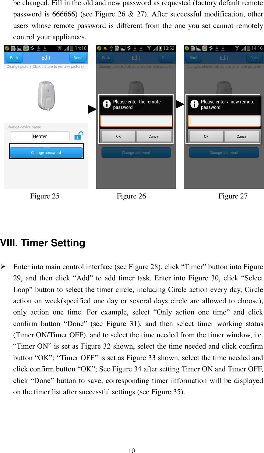   10 be changed. Fill in the old and new password as requested (factory default remote password is 666666) (see Figure 26 &amp; 27). After successful modification, other users whose remote password is different from the one you set cannot remotely control your appliances.                             Figure 25                              Figure 26                            Figure 27                 VIII. Timer Setting  Enter into main control interface (see Figure 28), click “Timer” button into Figure 29,  and  then  click  “Add”  to  add  timer  task.  Enter  into  Figure  30,  click  “Select Loop” button to select the timer circle, including Circle action every day, Circle action on week(specified one day or several days circle are allowed to choose), only  action  one  time.  For  example,  select  “Only  action  one  time”  and  click confirm  button  “Done”  (see  Figure  31),  and  then  select  timer  working  status (Timer ON/Timer OFF), and to select the time needed from the timer window, i.e. “Timer ON” is set as Figure 32 shown, select the time needed and click confirm button “OK”; “Timer OFF” is set as Figure 33 shown, select the time needed and click confirm button “OK”; See Figure 34 after setting Timer ON and Timer OFF, click “Done” button to save, corresponding timer information will be displayed on the timer list after successful settings (see Figure 35).   