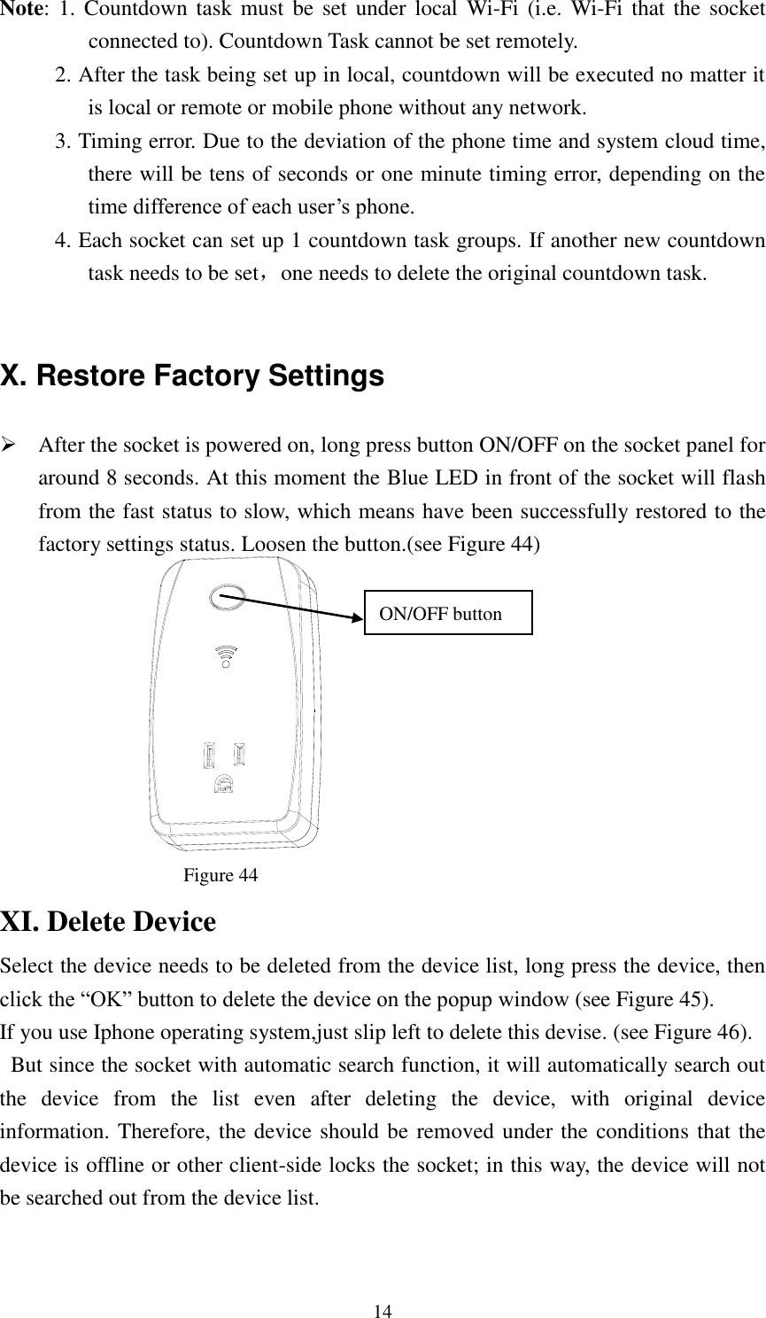   14 Note: 1.  Countdown task  must  be set  under  local  Wi-Fi (i.e.  Wi-Fi that  the socket connected to). Countdown Task cannot be set remotely.        2. After the task being set up in local, countdown will be executed no matter it is local or remote or mobile phone without any network.      3. Timing error. Due to the deviation of the phone time and system cloud time, there will be tens of seconds or one minute timing error, depending on the time difference of each user’s phone.      4. Each socket can set up 1 countdown task groups. If another new countdown task needs to be set，one needs to delete the original countdown task.  X. Restore Factory Settings  After the socket is powered on, long press button ON/OFF on the socket panel for around 8 seconds. At this moment the Blue LED in front of the socket will flash from the fast status to slow, which means have been successfully restored to the factory settings status. Loosen the button.(see Figure 44)                            Figure 44                                               XI. Delete Device Select the device needs to be deleted from the device list, long press the device, then click the “OK” button to delete the device on the popup window (see Figure 45). If you use Iphone operating system,just slip left to delete this devise. (see Figure 46).   But since the socket with automatic search function, it will automatically search out the  device  from  the  list  even  after  deleting  the  device,  with  original  device information. Therefore, the device should be removed under the conditions that the device is offline or other client-side locks the socket; in this way, the device will not be searched out from the device list.   ON/OFF button  