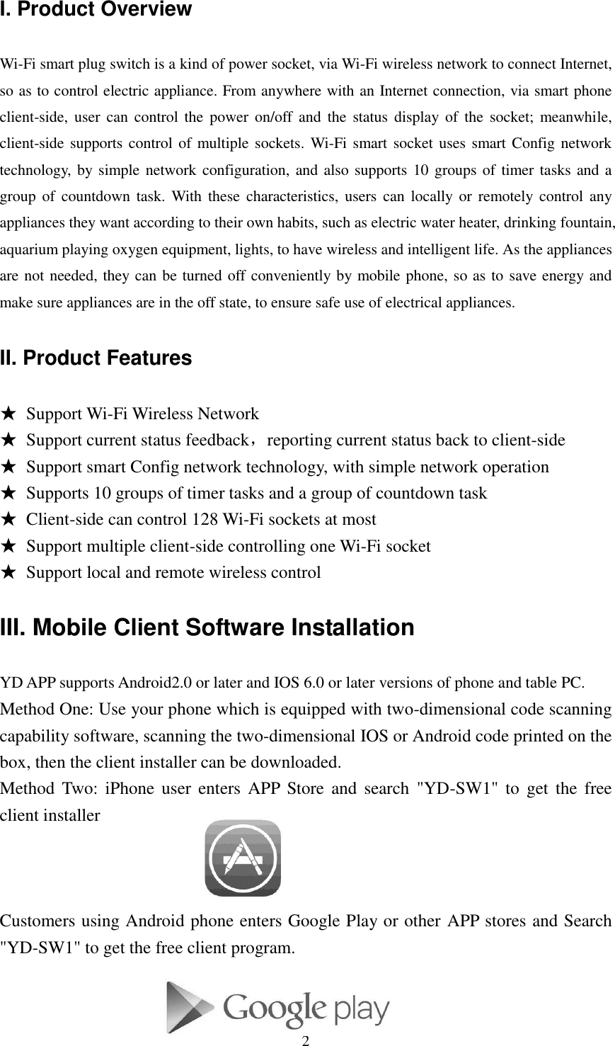   2 I. Product Overview Wi-Fi smart plug switch is a kind of power socket, via Wi-Fi wireless network to connect Internet, so as to control electric appliance. From anywhere with an Internet connection, via smart phone client-side,  user  can  control  the  power on/off and the status display  of  the socket; meanwhile, client-side supports control of multiple sockets. Wi-Fi smart socket uses smart Config network technology, by simple network configuration, and also supports 10 groups of timer tasks and a group of  countdown task.  With  these  characteristics, users  can  locally  or  remotely control  any appliances they want according to their own habits, such as electric water heater, drinking fountain, aquarium playing oxygen equipment, lights, to have wireless and intelligent life. As the appliances are not needed, they can be turned off conveniently by mobile phone, so as to save energy and make sure appliances are in the off state, to ensure safe use of electrical appliances. II. Product Features ★ Support Wi-Fi Wireless Network ★ Support current status feedback，reporting current status back to client-side ★ Support smart Config network technology, with simple network operation ★ Supports 10 groups of timer tasks and a group of countdown task ★ Client-side can control 128 Wi-Fi sockets at most ★ Support multiple client-side controlling one Wi-Fi socket ★ Support local and remote wireless control   III. Mobile Client Software Installation YD APP supports Android2.0 or later and IOS 6.0 or later versions of phone and table PC. Method One: Use your phone which is equipped with two-dimensional code scanning capability software, scanning the two-dimensional IOS or Android code printed on the box, then the client installer can be downloaded.   Method  Two:  iPhone  user  enters  APP Store  and  search  &quot;YD-SW1&quot; to  get  the  free client installer    Customers using Android phone enters Google Play or other APP stores and Search &quot;YD-SW1&quot; to get the free client program.     