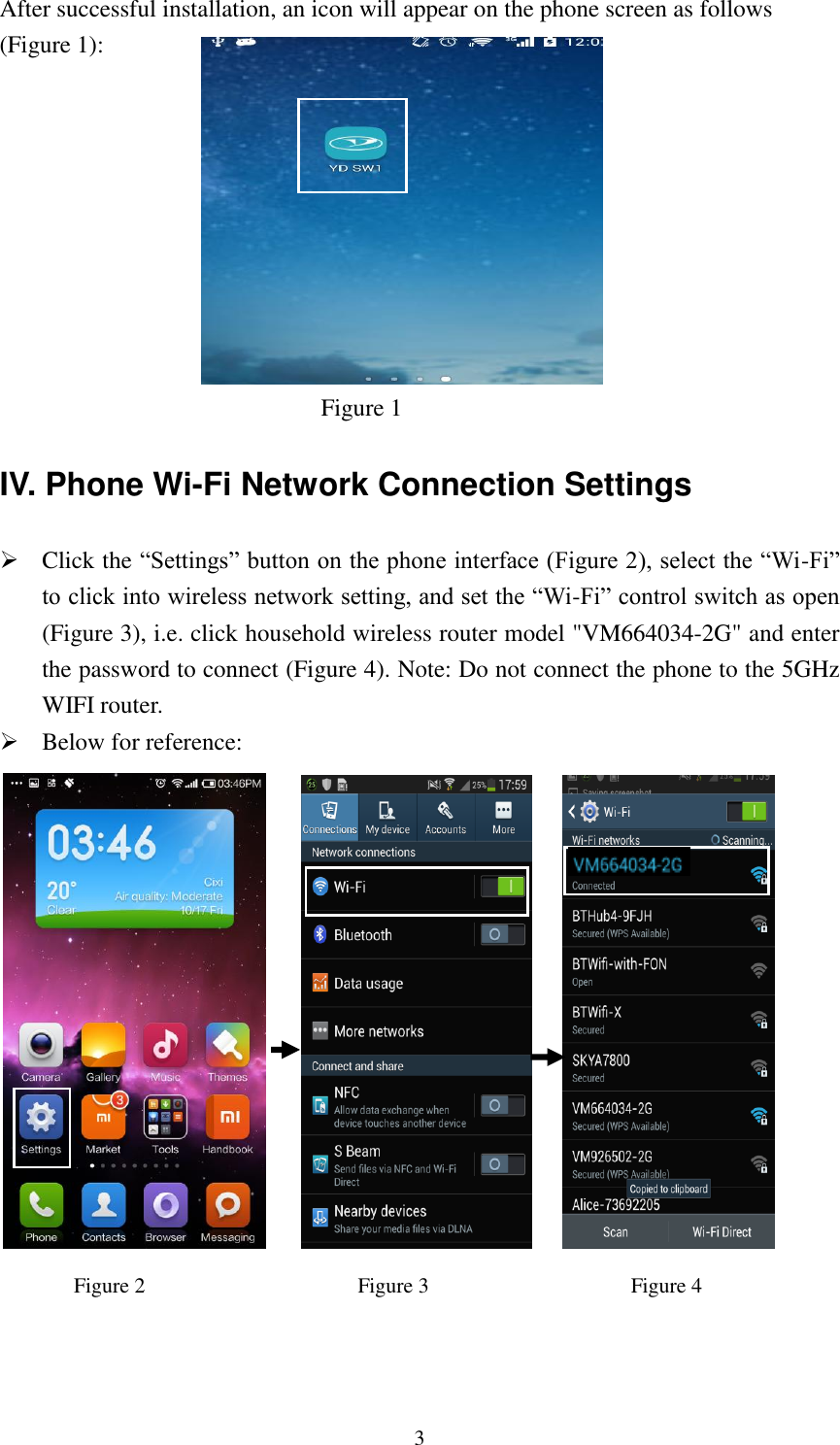   3 After successful installation, an icon will appear on the phone screen as follows (Figure 1):                                      Figure 1 IV. Phone Wi-Fi Network Connection Settings  Click the “Settings” button on the phone interface (Figure 2), select the “Wi-Fi” to click into wireless network setting, and set the “Wi-Fi” control switch as open (Figure 3), i.e. click household wireless router model &quot;VM664034-2G&quot; and enter the password to connect (Figure 4). Note: Do not connect the phone to the 5GHz WIFI router.  Below for reference:                                Figure 2                                     Figure 3                                      Figure 4   