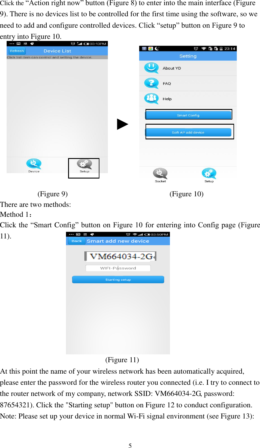   5 Click the “Action right now” button (Figure 8) to enter into the main interface (Figure 9). There is no devices list to be controlled for the first time using the software, so we need to add and configure controlled devices. Click “setup” button on Figure 9 to entry into Figure 10.                                                                             (Figure 9)                               (Figure 10) There are two methods: Method 1： Click the “Smart Config” button on Figure 10 for entering into Config page (Figure 11).               (Figure 11) At this point the name of your wireless network has been automatically acquired, please enter the password for the wireless router you connected (i.e. I try to connect to the router network of my company, network SSID: VM664034-2G, password: 87654321). Click the &quot;Starting setup&quot; button on Figure 12 to conduct configuration. Note: Please set up your device in normal Wi-Fi signal environment (see Figure 13):  