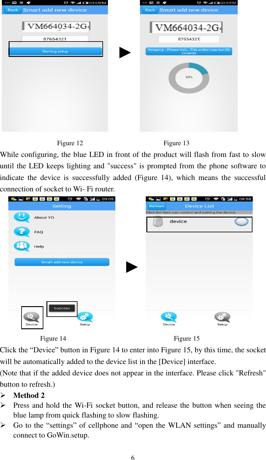   6                                                            Figure 12                                                Figure 13 While configuring, the blue LED in front of the product will flash from fast to slow until the LED keeps lighting and &quot;success&quot; is prompted from the phone software to indicate  the  device  is  successfully  added  (Figure  14),  which  means  the  successful connection of socket to Wi- Fi router.                        Figure 14                                                                Figure 15 Click the “Device” button in Figure 14 to enter into Figure 15, by this time, the socket will be automatically added to the device list in the [Device] interface.   (Note that if the added device does not appear in the interface. Please click &quot;Refresh&quot; button to refresh.)  Method 2  Press and hold the Wi-Fi socket button, and release the button when seeing the blue lamp from quick flashing to slow flashing.  Go to the “settings” of cellphone and “open the WLAN settings” and manually connect to GoWin.setup.   
