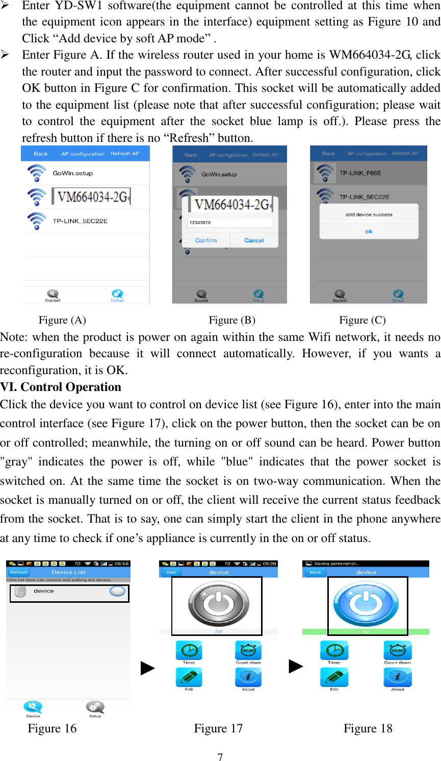   7  Enter YD-SW1 software(the equipment cannot  be controlled at this  time  when the equipment icon appears in the interface) equipment setting as Figure 10 and Click “Add device by soft AP mode” .  Enter Figure A. If the wireless router used in your home is WM664034-2G, click the router and input the password to connect. After successful configuration, click OK button in Figure C for confirmation. This socket will be automatically added to the equipment list (please note that after successful configuration; please wait to  control  the  equipment  after  the  socket  blue  lamp  is  off.).  Please  press  the refresh button if there is no “Refresh” button.             Figure (A)                                            Figure (B)                              Figure (C) Note: when the product is power on again within the same Wifi network, it needs no re-configuration  because  it  will  connect  automatically.  However,  if  you  wants  a reconfiguration, it is OK.   VI. Control Operation Click the device you want to control on device list (see Figure 16), enter into the main control interface (see Figure 17), click on the power button, then the socket can be on or off controlled; meanwhile, the turning on or off sound can be heard. Power button &quot;gray&quot;  indicates  the  power  is  off,  while  &quot;blue&quot;  indicates  that  the  power  socket  is switched on. At the same time the socket is on two-way communication. When the socket is manually turned on or off, the client will receive the current status feedback from the socket. That is to say, one can simply start the client in the phone anywhere at any time to check if one’s appliance is currently in the on or off status.                 Figure 16                     Figure 17                  Figure 18 