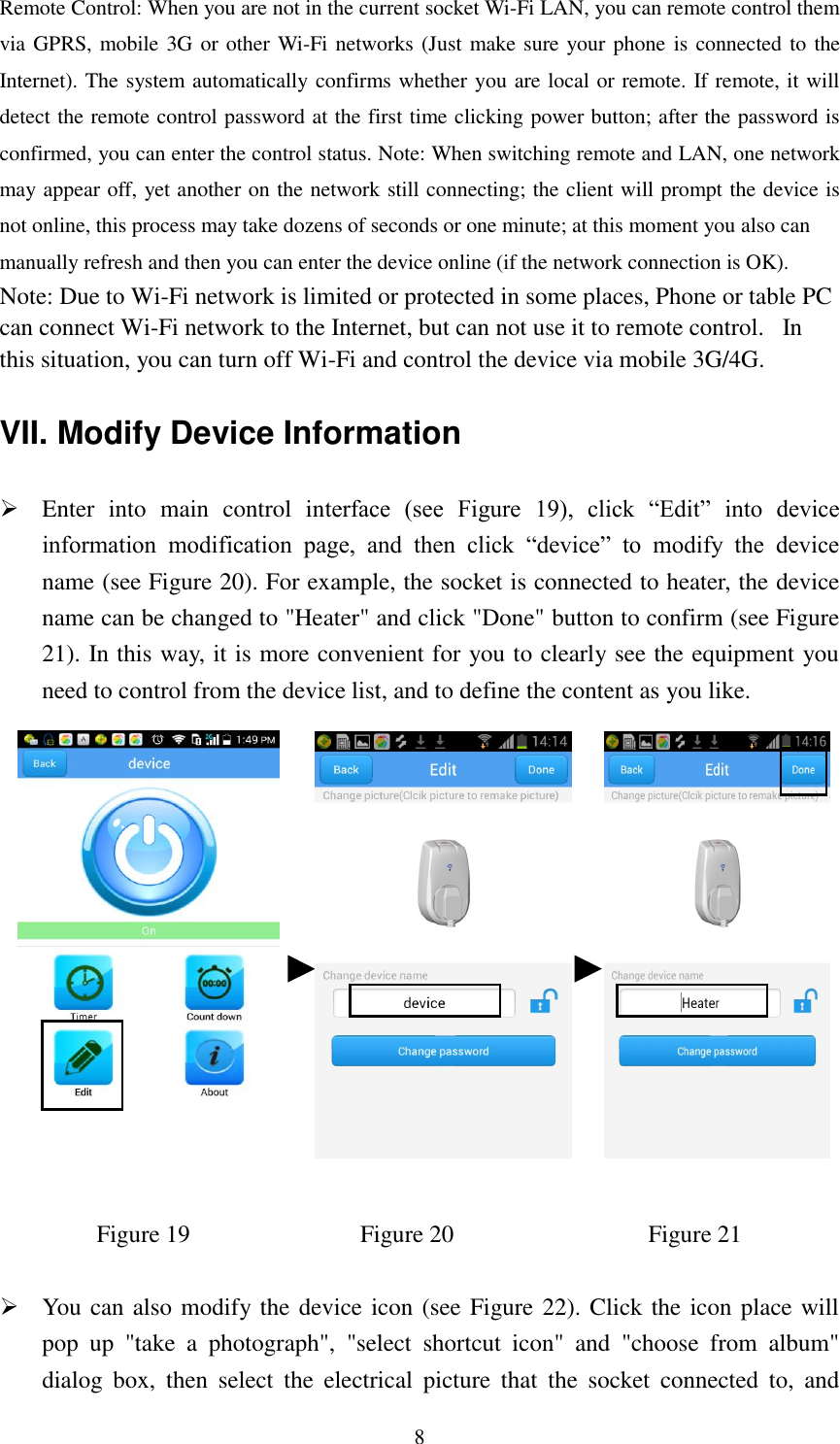   8 Remote Control: When you are not in the current socket Wi-Fi LAN, you can remote control them via GPRS, mobile 3G or other Wi-Fi networks (Just make sure your phone is connected to the Internet). The system automatically confirms whether you are local or remote. If remote, it will detect the remote control password at the first time clicking power button; after the password is confirmed, you can enter the control status. Note: When switching remote and LAN, one network may appear off, yet another on the network still connecting; the client will prompt the device is not online, this process may take dozens of seconds or one minute; at this moment you also can manually refresh and then you can enter the device online (if the network connection is OK). Note: Due to Wi-Fi network is limited or protected in some places, Phone or table PC can connect Wi-Fi network to the Internet, but can not use it to remote control.   In this situation, you can turn off Wi-Fi and control the device via mobile 3G/4G. VII. Modify Device Information  Enter  into  main  control  interface  (see  Figure  19),  click  “Edit”  into  device information  modification  page,  and  then  click  “device”  to  modify  the  device name (see Figure 20). For example, the socket is connected to heater, the device name can be changed to &quot;Heater&quot; and click &quot;Done&quot; button to confirm (see Figure 21). In this way, it is more convenient for you to clearly see the equipment you need to control from the device list, and to define the content as you like.                                                                         Figure 19                            Figure 20                          Figure 21   You can also modify the device icon (see Figure 22). Click the icon place will pop  up  &quot;take  a  photograph&quot;,  &quot;select  shortcut  icon&quot;  and  &quot;choose  from  album&quot; dialog  box,  then  select  the  electrical  picture  that  the  socket  connected  to,  and 