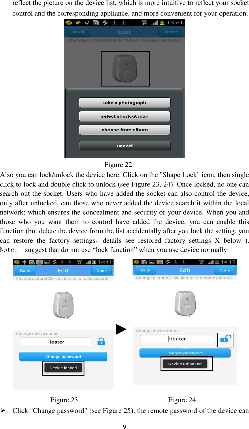   9 reflect the picture on the device list, which is more intuitive to reflect your socket control and the corresponding appliance, and more convenient for your operation.                                Figure 22 Also you can lock/unlock the device here. Click on the &quot;Shape Lock&quot; icon, then single click to lock and double click to unlock (see Figure 23, 24). Once locked, no one can search out the socket. Users who have added the socket can also control the device, only after unlocked, can those who never added the device search it within the local network; which ensures the concealment and security of your device. When you and those  who  you  want  them  to  control  have  added  the  device,  you  can  enable  this function (but delete the device from the list accidentally after you lock the setting, you can  restore  the  factory  settings，details  see  restored  factory  settings  X  below  ). Note:  suggest that do not use “lock function” when you use device normally                Figure 23                         Figure 24  Click &quot;Change password&quot; (see Figure 25), the remote password of the device can 