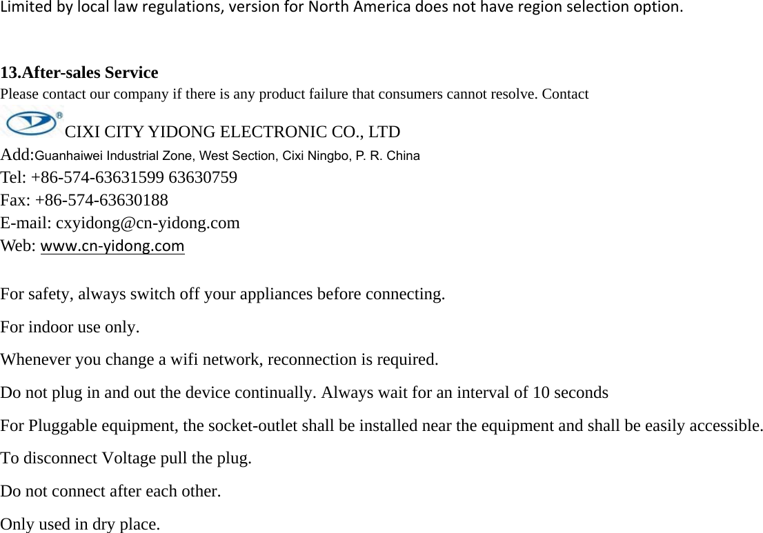 Limitedbylocallawregulations,versionforNorthAmericadoesnothaveregionselectionoption.13.After-sales ServicePlease contact our company if there is any product failure that consumers cannot resolve. Contact  CIXI CITY YIDONG ELECTRONIC CO., LTDAdd:Guanhaiwei Industrial Zone, West Section, Cixi Ningbo, P. R. China Tel: +86-574-63631599 63630759Fax: +86-574-63630188E-mail: cxyidong@cn-yidong.comWeb: www.cn‐yidong.comFor safety, always switch off your appliances before connecting. For indoor use only. Whenever you change a wifi network, reconnection is required. Do not plug in and out the device continually. Always wait for an interval of 10 seconds For Pluggable equipment, the socket-outlet shall be installed near the equipment and shall be easily accessible. To disconnect Voltage pull the plug. Do not connect after each other. Only used in dry place.  