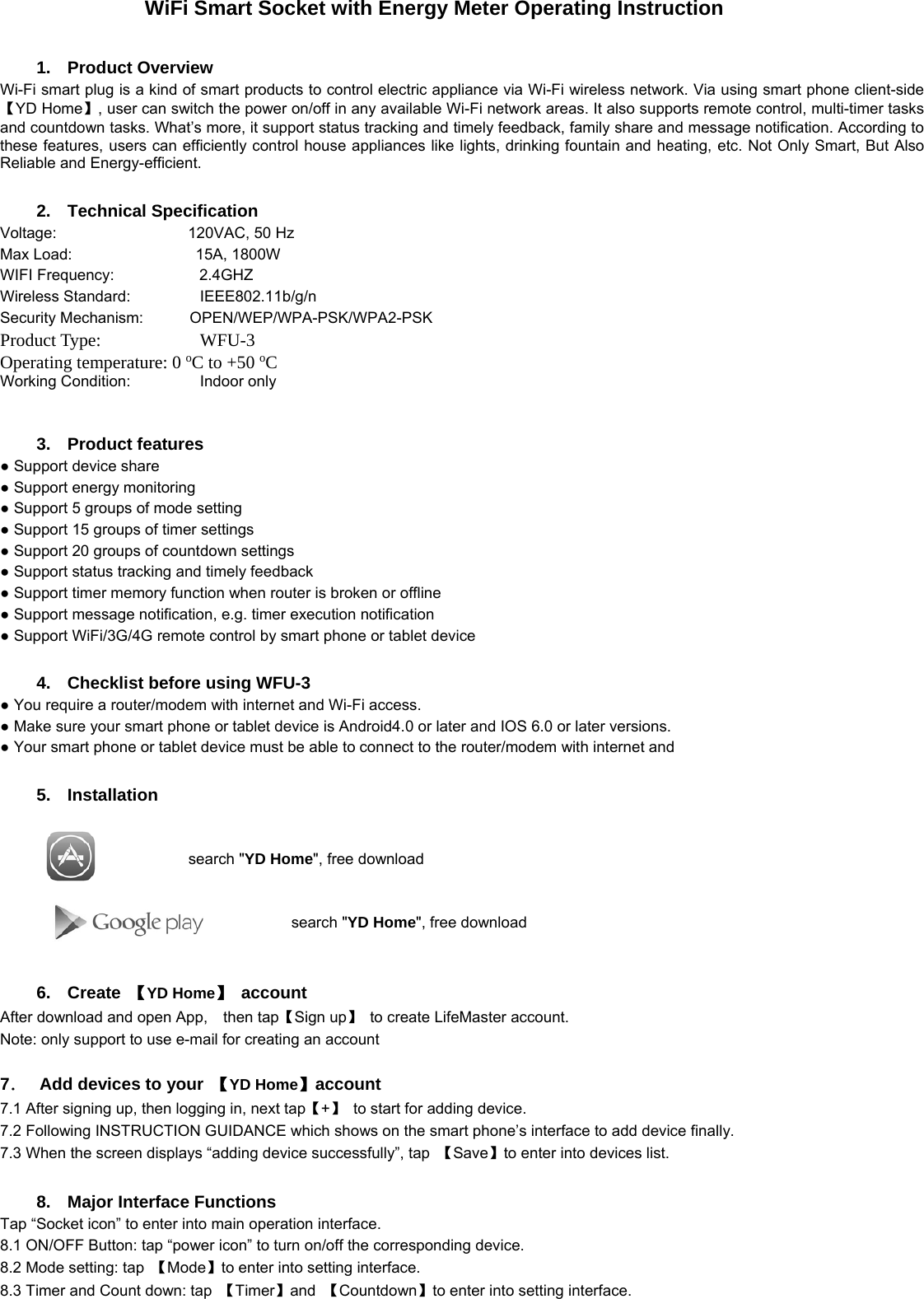               WiFi Smart Socket with Energy Meter Operating Instruction  1. Product Overview Wi-Fi smart plug is a kind of smart products to control electric appliance via Wi-Fi wireless network. Via using smart phone client-side 【YD Home】, user can switch the power on/off in any available Wi-Fi network areas. It also supports remote control, multi-timer tasks and countdown tasks. What’s more, it support status tracking and timely feedback, family share and message notification. According to these features, users can efficiently control house appliances like lights, drinking fountain and heating, etc. Not Only Smart, But Also Reliable and Energy-efficient.  2. Technical Specification Voltage:                 120VAC, 50 Hz Max Load:                15A, 1800W WIFI Frequency:           2.4GHZ Wireless Standard:         IEEE802.11b/g/n Security Mechanism:      OPEN/WEP/WPA-PSK/WPA2-PSK     Product Type:           WFU-3Operating temperature: 0 oC to +50 oC Working Condition:         Indoor only                                         3. Product features ● Support device share ● Support energy monitoring   ● Support 5 groups of mode setting ● Support 15 groups of timer settings ● Support 20 groups of countdown settings ● Support status tracking and timely feedback ● Support timer memory function when router is broken or offline   ● Support message notification, e.g. timer execution notification ● Support WiFi/3G/4G remote control by smart phone or tablet device  4.  Checklist before using WFU-3 ● You require a router/modem with internet and Wi-Fi access. ● Make sure your smart phone or tablet device is Android4.0 or later and IOS 6.0 or later versions. ● Your smart phone or tablet device must be able to connect to the router/modem with internet and    5. Installation                                                                                                                                                             search &quot;YD Home&quot;, free download                       search &quot;YD Home&quot;, free download   6. Create 【YD Home】 account         After download and open App,    then tap【Sign up】  to create LifeMaster account.   Note: only support to use e-mail for creating an account                                                               7．   Add devices to your  【YD Home】account          7.1 After signing up, then logging in, next tap【+】  to start for adding device. 7.2 Following INSTRUCTION GUIDANCE which shows on the smart phone’s interface to add device finally.     7.3 When the screen displays “adding device successfully”, tap  【Save】to enter into devices list.                                                                                                         8.  Major Interface Functions Tap “Socket icon” to enter into main operation interface. 8.1 ON/OFF Button: tap “power icon” to turn on/off the corresponding device. 8.2 Mode setting: tap  【Mode】to enter into setting interface. 8.3 Timer and Count down: tap  【Timer】and  【Countdown】to enter into setting interface.   
