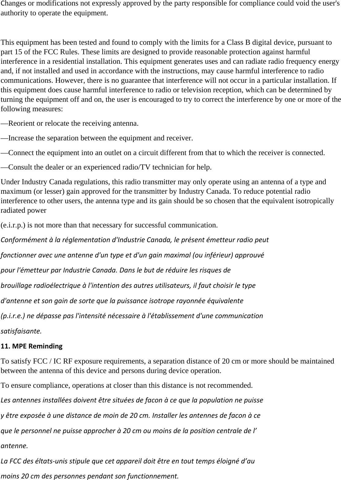 Changes or modifications not expressly approved by the party responsible for compliance could void the user&apos;s authority to operate the equipment.  This equipment has been tested and found to comply with the limits for a Class B digital device, pursuant to part 15 of the FCC Rules. These limits are designed to provide reasonable protection against harmful interference in a residential installation. This equipment generates uses and can radiate radio frequency energy and, if not installed and used in accordance with the instructions, may cause harmful interference to radio communications. However, there is no guarantee that interference will not occur in a particular installation. If this equipment does cause harmful interference to radio or television reception, which can be determined by turning the equipment off and on, the user is encouraged to try to correct the interference by one or more of the following measures: —Reorient or relocate the receiving antenna. —Increase the separation between the equipment and receiver. —Connect the equipment into an outlet on a circuit different from that to which the receiver is connected. —Consult the dealer or an experienced radio/TV technician for help. Under Industry Canada regulations, this radio transmitter may only operate using an antenna of a type and maximum (or lesser) gain approved for the transmitter by Industry Canada. To reduce potential radio interference to other users, the antenna type and its gain should be so chosen that the equivalent isotropically radiated power   (e.i.r.p.) is not more than that necessary for successful communication.   Conformémentàlaréglementationd&apos;IndustrieCanada,leprésentémetteurradiopeutfonctionneravecuneantenned&apos;untypeetd&apos;ungainmaximal(ouinférieur)approuvépourl&apos;émetteurparIndustrieCanada.Danslebutderéduirelesrisquesdebrouillageradioélectriqueàl&apos;intentiondesautresutilisateurs,ilfautchoisirletyped&apos;antenneetsongaindesortequelapuissanceisotroperayonnéeéquivalente(p.i.r.e.)nedépassepasl&apos;intensiténécessaireàl&apos;établissementd&apos;unecommunicationsatisfaisante.11.MPERemindingTo satisfy FCC / IC RF exposure requirements, a separation distance of 20 cm or more should be maintained between the antenna of this device and persons during device operation. To ensure compliance, operations at closer than this distance is not recommended.  Lesantennesinstalléesdoiventêtresituéesdefaconàcequelapopulationnepuisseyêtreexposéeàunedistancedemoinde20cm.Installerlesantennesdefaconàcequelepersonnelnepuisseapprocherà20cmoumoinsdelapositioncentraledel’antenne.LaFCCdeséltats‐unisstipulequecetappareildoitêtreentouttempséloignéd’aumoins20cmdespersonnespendantsonfunctionnement.