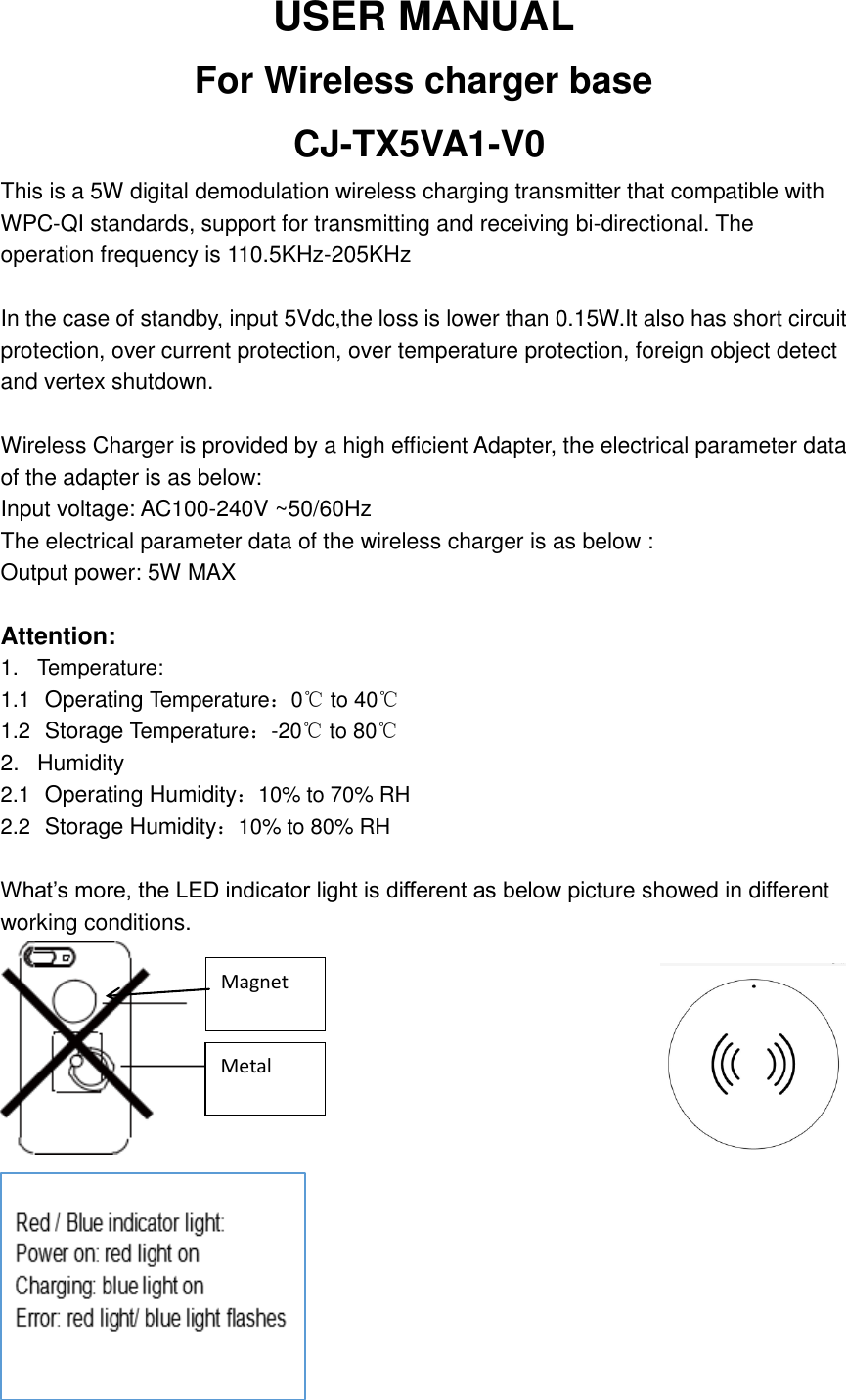 USER MANUAL   For Wireless charger base       CJ-TX5VA1-V0 This is a 5W digital demodulation wireless charging transmitter that compatible with WPC-QI standards, support for transmitting and receiving bi-directional. The operation frequency is 110.5KHz-205KHzIn the case of standby, input 5Vdc,the loss is lower than 0.15W.It also has short circuit protection, over current protection, over temperature protection, foreign object detect and vertex shutdown.  Wireless Charger is provided by a high efficient Adapter, the electrical parameter data of the adapter is as below: Input voltage: AC100-240V ~50/60Hz The electrical parameter data of the wireless charger is as below : Output power: 5W MAX  Attention: 1.  Temperature: 1.1  Operating Temperature：0℃ to 40℃ 1.2  Storage Temperature：-20℃ to 80℃ 2.  Humidity 2.1  Operating Humidity：10% to 70% RH 2.2  Storage Humidity：10% to 80% RH  What&rsquo;s more, the LED indicator light is different as below picture showed in different working conditions.                                  Magnet Metal 
