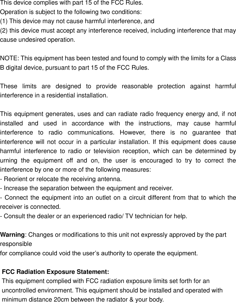  This device complies with part 15 of the FCC Rules.   Operation is subject to the following two conditions:   (1) This device may not cause harmful interference, and   (2) this device must accept any interference received, including interference that may cause undesired operation.  NOTE: This equipment has been tested and found to comply with the limits for a Class B digital device, pursuant to part 15 of the FCC Rules.    These  limits  are  designed  to  provide  reasonable  protection  against  harmful interference in a residential installation.  This equipment generates, uses and can radiate radio frequency energy and, if not installed  and  used  in  accordance  with  the  instructions,  may  cause  harmful interference  to  radio  communications.  However,  there  is  no  guarantee  that interference will not  occur in  a  particular installation. If  this  equipment does cause harmful  interference  to  radio  or  television  reception,  which  can  be  determined  by urning  the  equipment  off  and  on,  the  user  is  encouraged  to  try  to  correct  the interference by one or more of the following measures: - Reorient or relocate the receiving antenna. - Increase the separation between the equipment and receiver. - Connect the equipment into an outlet on a circuit different from that to which the receiver is connected. - Consult the dealer or an experienced radio/ TV technician for help.  Warning: Changes or modifications to this unit not expressly approved by the part responsible for compliance could void the user&rsquo;s authority to operate the equipment.  FCC Radiation Exposure Statement: This equipment complied with FCC radiation exposure limits set forth for an uncontrolled environment. This equipment should be installed and operated with minimum distance 20cm between the radiator &amp; your body.   