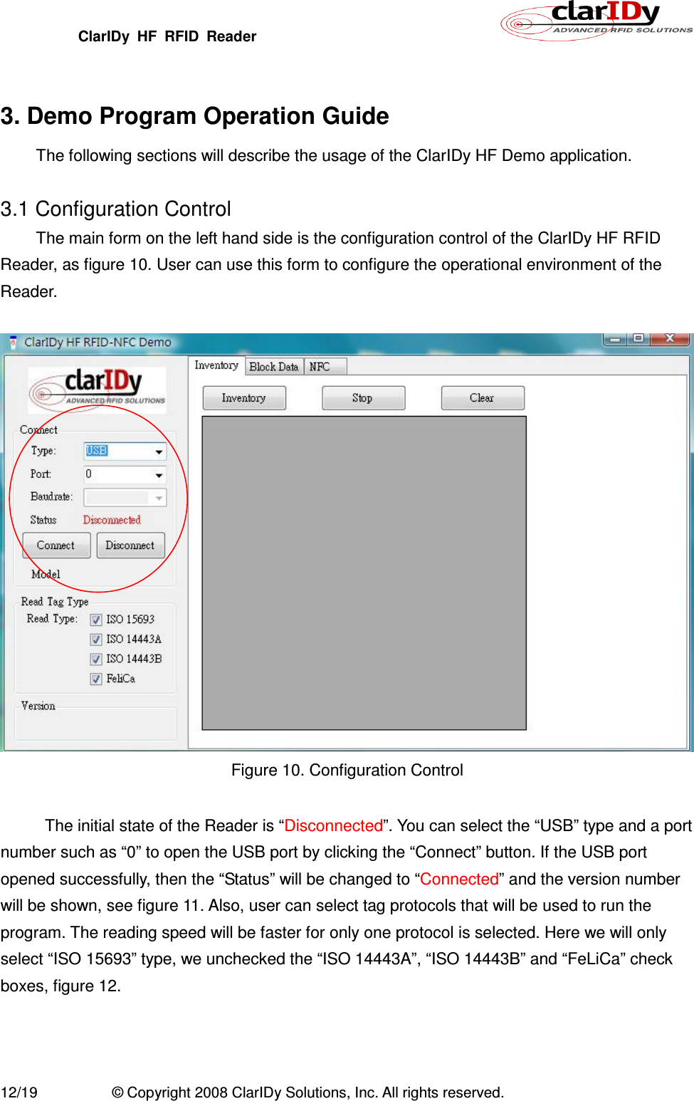 ClarIDy  HF  RFID  Reader        12/19  © Copyright 2008 ClarIDy Solutions, Inc. All rights reserved.  3. Demo Program Operation Guide The following sections will describe the usage of the ClarIDy HF Demo application.  3.1 Configuration Control The main form on the left hand side is the configuration control of the ClarIDy HF RFID Reader, as figure 10. User can use this form to configure the operational environment of the Reader.   Figure 10. Configuration Control    The initial state of the Reader is “Disconnected”. You can select the “USB” type and a port number such as “0” to open the USB port by clicking the “Connect” button. If the USB port opened successfully, then the “Status” will be changed to “Connected” and the version number will be shown, see figure 11. Also, user can select tag protocols that will be used to run the program. The reading speed will be faster for only one protocol is selected. Here we will only select “ISO 15693” type, we unchecked the “ISO 14443A”, “ISO 14443B” and “FeLiCa” check boxes, figure 12.  