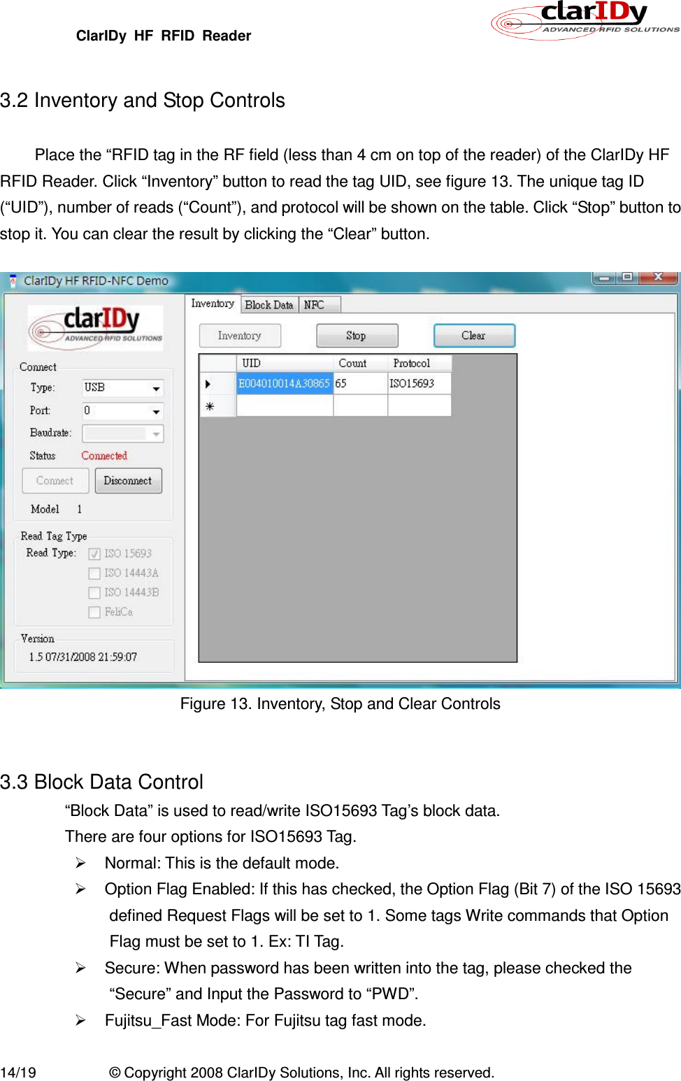 ClarIDy  HF  RFID  Reader        14/19  © Copyright 2008 ClarIDy Solutions, Inc. All rights reserved.  3.2 Inventory and Stop Controls  Place the “RFID tag in the RF field (less than 4 cm on top of the reader) of the ClarIDy HF RFID Reader. Click “Inventory” button to read the tag UID, see figure 13. The unique tag ID (“UID”), number of reads (“Count”), and protocol will be shown on the table. Click “Stop” button to stop it. You can clear the result by clicking the “Clear” button.   Figure 13. Inventory, Stop and Clear Controls   3.3 Block Data Control “Block Data” is used to read/write ISO15693 Tag’s block data. There are four options for ISO15693 Tag.   Normal: This is the default mode.   Option Flag Enabled: If this has checked, the Option Flag (Bit 7) of the ISO 15693 defined Request Flags will be set to 1. Some tags Write commands that Option Flag must be set to 1. Ex: TI Tag.   Secure: When password has been written into the tag, please checked the “Secure” and Input the Password to “PWD”.   Fujitsu_Fast Mode: For Fujitsu tag fast mode.    