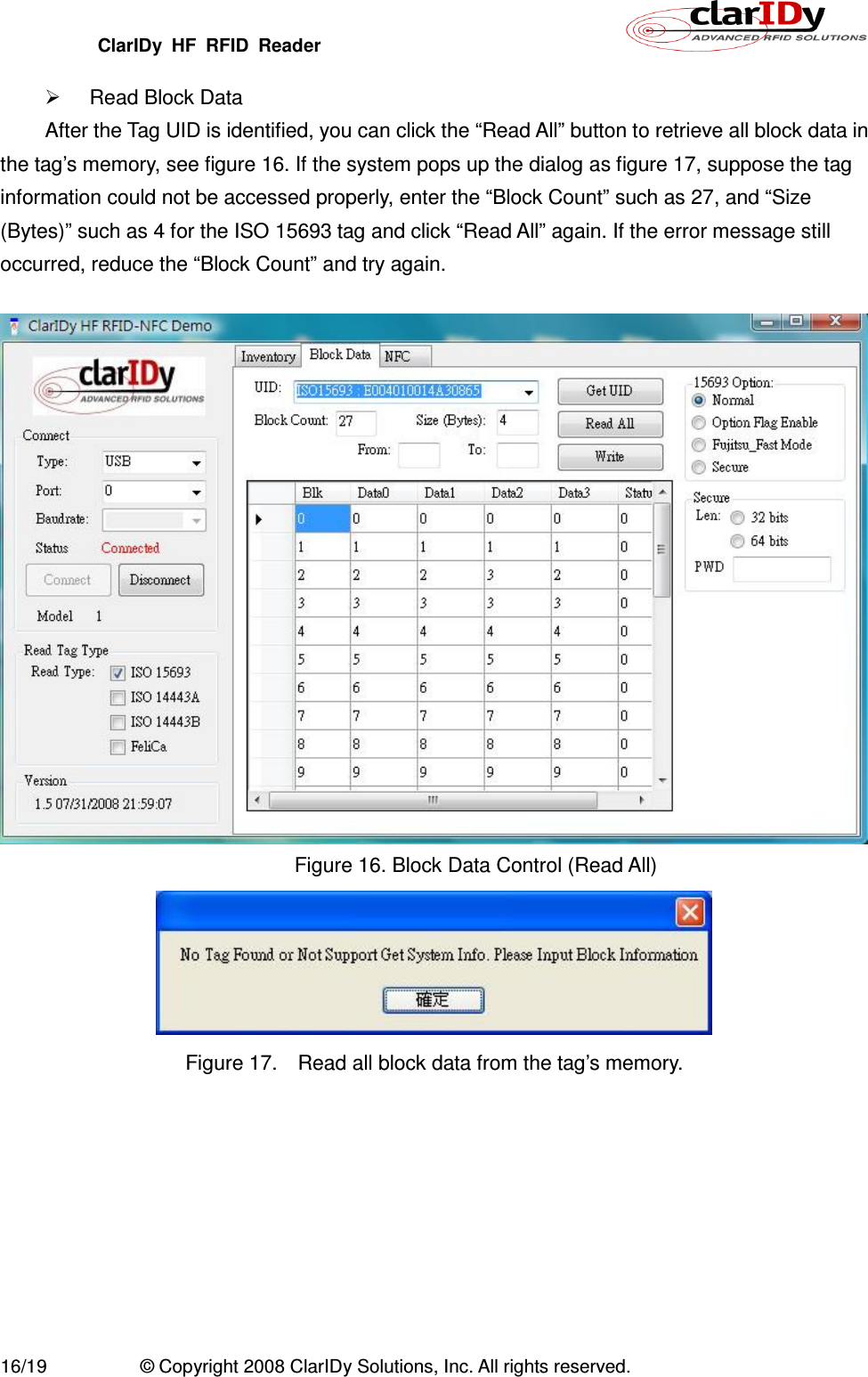 ClarIDy  HF  RFID  Reader        16/19  © Copyright 2008 ClarIDy Solutions, Inc. All rights reserved.   Read Block Data After the Tag UID is identified, you can click the “Read All” button to retrieve all block data in the tag’s memory, see figure 16. If the system pops up the dialog as figure 17, suppose the tag information could not be accessed properly, enter the “Block Count” such as 27, and “Size (Bytes)” such as 4 for the ISO 15693 tag and click “Read All” again. If the error message still occurred, reduce the “Block Count” and try again.   Figure 16. Block Data Control (Read All)  Figure 17.    Read all block data from the tag’s memory. 