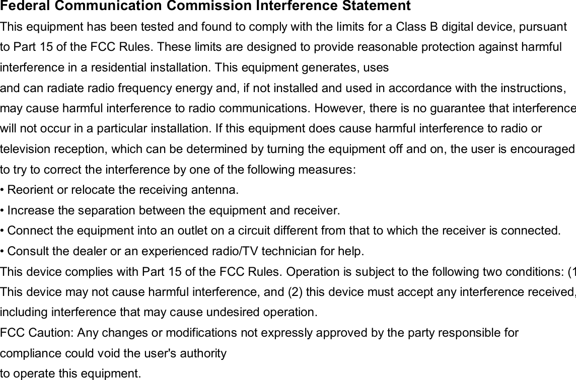   Federal Communication Commission Interference Statement This equipment has been tested and found to comply with the limits for a Class B digital device, pursuant to Part 15 of the FCC Rules. These limits are designed to provide reasonable protection against harmful interference in a residential installation. This equipment generates, uses and can radiate radio frequency energy and, if not installed and used in accordance with the instructions, may cause harmful interference to radio communications. However, there is no guarantee that interference will not occur in a particular installation. If this equipment does cause harmful interference to radio or television reception, which can be determined by turning the equipment off and on, the user is encouraged to try to correct the interference by one of the following measures: • Reorient or relocate the receiving antenna. • Increase the separation between the equipment and receiver. • Connect the equipment into an outlet on a circuit different from that to which the receiver is connected. • Consult the dealer or an experienced radio/TV technician for help. This device complies with Part 15 of the FCC Rules. Operation is subject to the following two conditions: (1) This device may not cause harmful interference, and (2) this device must accept any interference received,including interference that may cause undesired operation. FCC Caution: Any changes or modifications not expressly approved by the party responsible for compliance could void the user&apos;s authority to operate this equipment. 