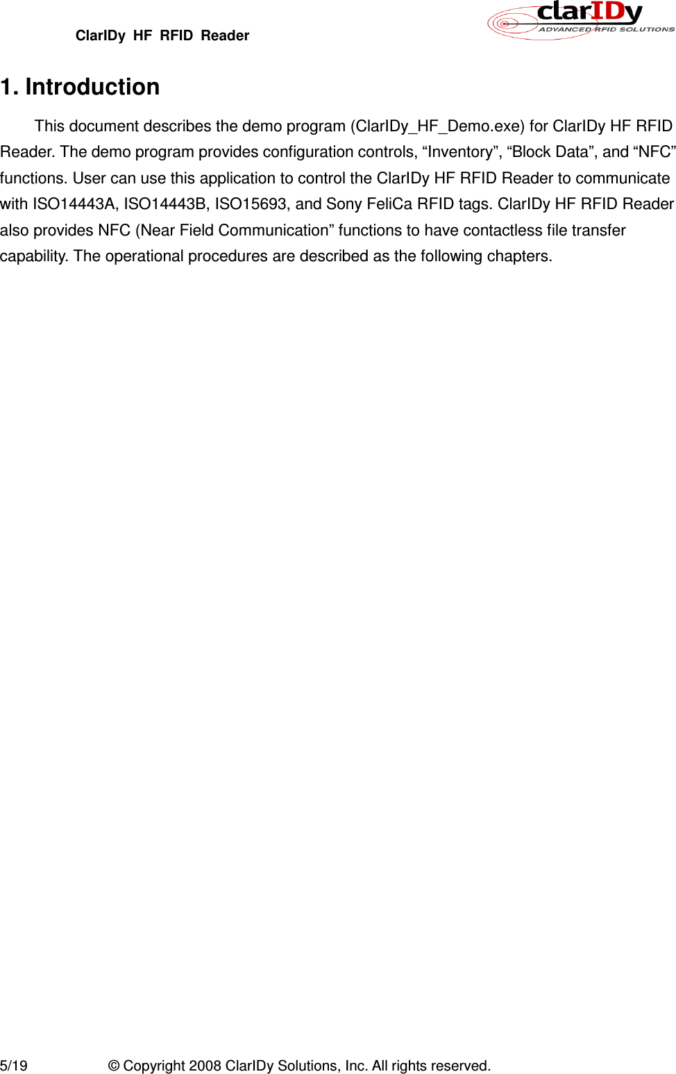 ClarIDy  HF  RFID  Reader        5/19  © Copyright 2008 ClarIDy Solutions, Inc. All rights reserved. 1. Introduction This document describes the demo program (ClarIDy_HF_Demo.exe) for ClarIDy HF RFID Reader. The demo program provides configuration controls, “Inventory”, “Block Data”, and “NFC” functions. User can use this application to control the ClarIDy HF RFID Reader to communicate with ISO14443A, ISO14443B, ISO15693, and Sony FeliCa RFID tags. ClarIDy HF RFID Reader also provides NFC (Near Field Communication” functions to have contactless file transfer capability. The operational procedures are described as the following chapters.  