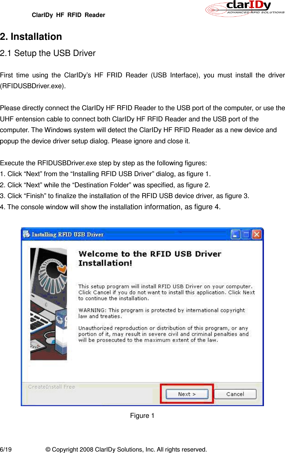 ClarIDy  HF  RFID  Reader        6/19  © Copyright 2008 ClarIDy Solutions, Inc. All rights reserved. 2. Installation 2.1 Setup the USB Driver  First  time  using  the  ClarIDy’s  HF  FRID  Reader  (USB  Interface),  you  must  install  the  driver (RFIDUSBDriver.exe).  Please directly connect the ClarIDy HF RFID Reader to the USB port of the computer, or use the UHF entension cable to connect both ClarIDy HF RFID Reader and the USB port of the computer. The Windows system will detect the ClarIDy HF RFID Reader as a new device and popup the device driver setup dialog. Please ignore and close it.    Execute the RFIDUSBDriver.exe step by step as the following figures: 1. Click “Next” from the “Installing RFID USB Driver” dialog, as figure 1. 2. Click “Next” while the “Destination Folder” was specified, as figure 2. 3. Click “Finish” to finalize the installation of the RFID USB device driver, as figure 3. 4. The console window will show the installation information, as figure 4.   Figure 1 