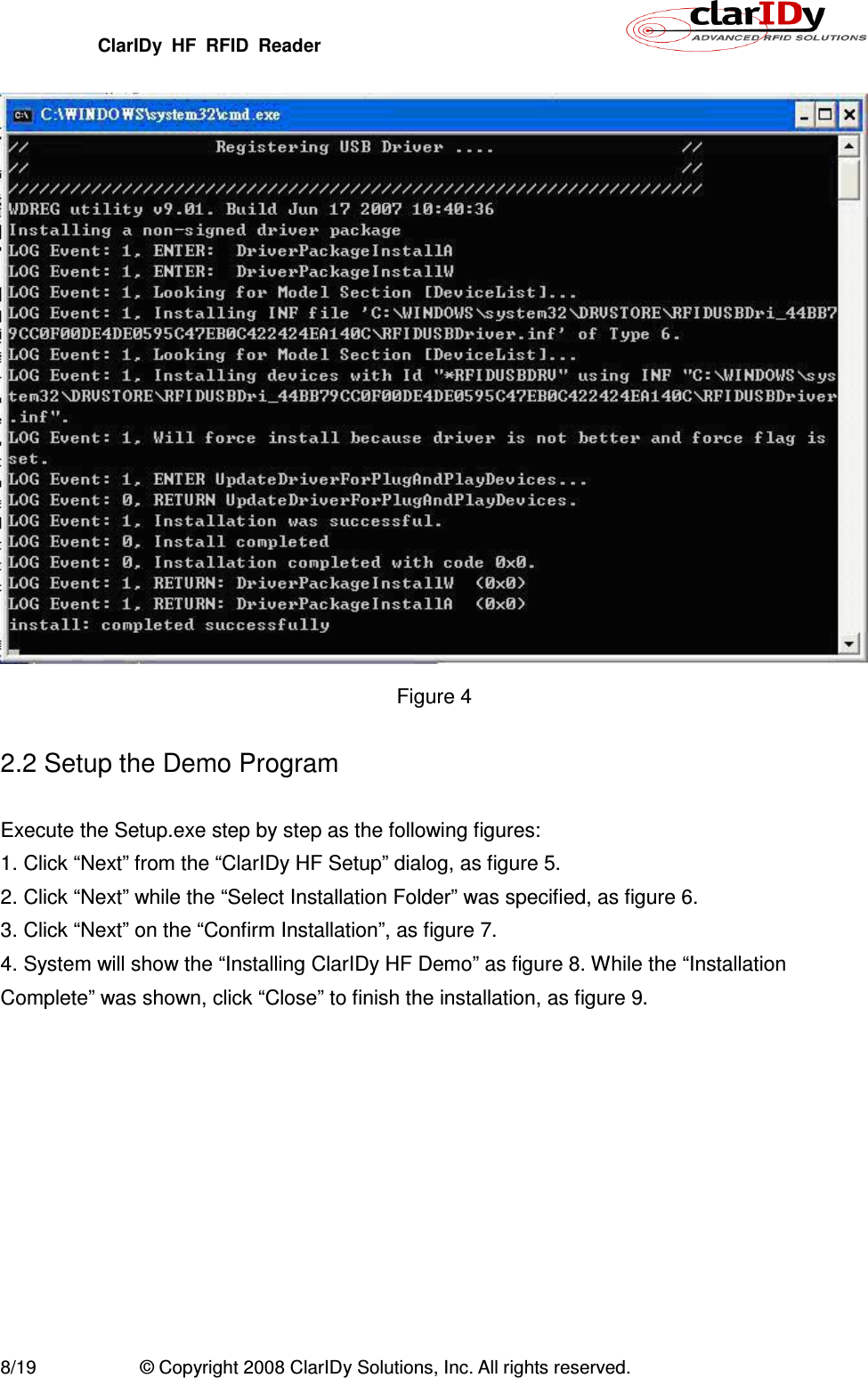 ClarIDy  HF  RFID  Reader        8/19  © Copyright 2008 ClarIDy Solutions, Inc. All rights reserved.  Figure 4  2.2 Setup the Demo Program  Execute the Setup.exe step by step as the following figures: 1. Click “Next” from the “ClarIDy HF Setup” dialog, as figure 5. 2. Click “Next” while the “Select Installation Folder” was specified, as figure 6. 3. Click “Next” on the “Confirm Installation”, as figure 7. 4. System will show the “Installing ClarIDy HF Demo” as figure 8. While the “Installation Complete” was shown, click “Close” to finish the installation, as figure 9.  