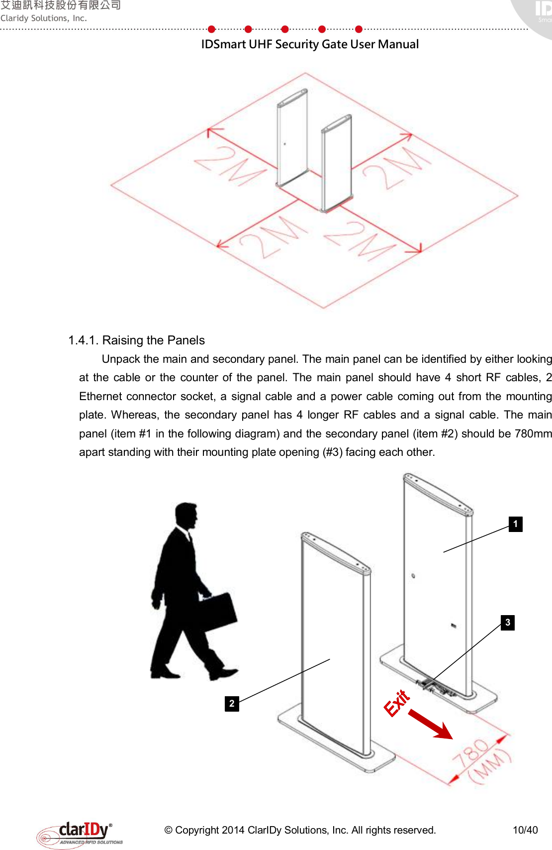  IDSmart UHF Security Gate User Manual   © Copyright 2014 ClarIDy Solutions, Inc. All rights reserved.                              10/40  1.4.1. Raising the Panels     Unpack the main and secondary panel. The main panel can be identified by either looking at  the  cable or  the counter of  the  panel.  The  main  panel  should  have  4  short RF  cables,  2 Ethernet connector  socket, a  signal cable and a power  cable  coming out from  the mounting plate. Whereas, the  secondary panel has  4  longer RF  cables  and  a signal  cable.  The  main panel (item #1 in the following diagram) and the secondary panel (item #2) should be 780mm apart standing with their mounting plate opening (#3) facing each other.        1 2 3 