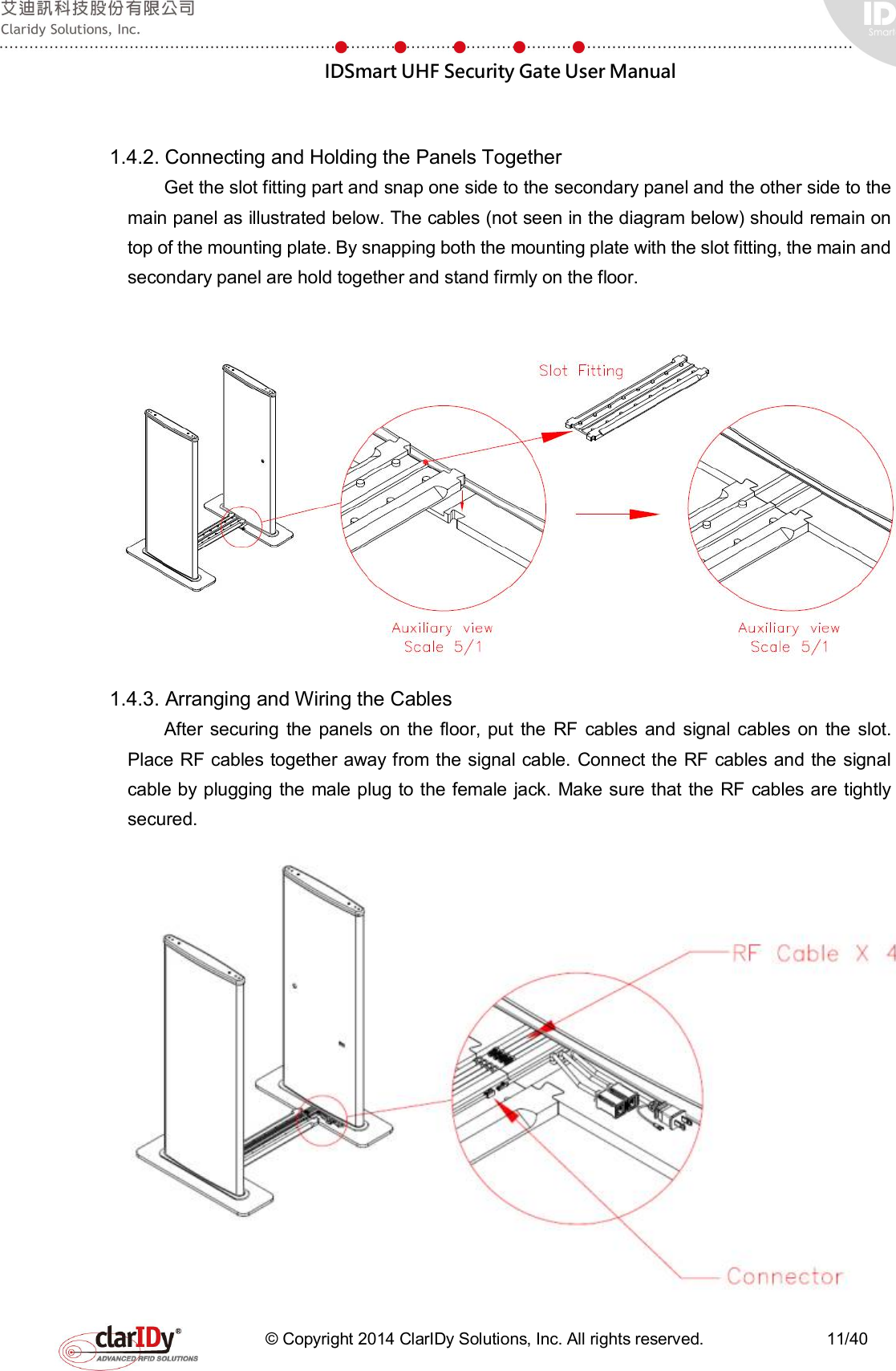  IDSmart UHF Security Gate User Manual   © Copyright 2014 ClarIDy Solutions, Inc. All rights reserved.                              11/40  1.4.2. Connecting and Holding the Panels Together Get the slot fitting part and snap one side to the secondary panel and the other side to the main panel as illustrated below. The cables (not seen in the diagram below) should remain on top of the mounting plate. By snapping both the mounting plate with the slot fitting, the main and secondary panel are hold together and stand firmly on the floor.  1.4.3. Arranging and Wiring the Cables After  securing  the  panels on  the floor, put  the  RF cables  and  signal cables  on  the  slot. Place RF cables together away from the signal cable. Connect the RF cables and the signal cable by plugging the male plug to the female jack. Make sure that the RF cables are tightly secured.  