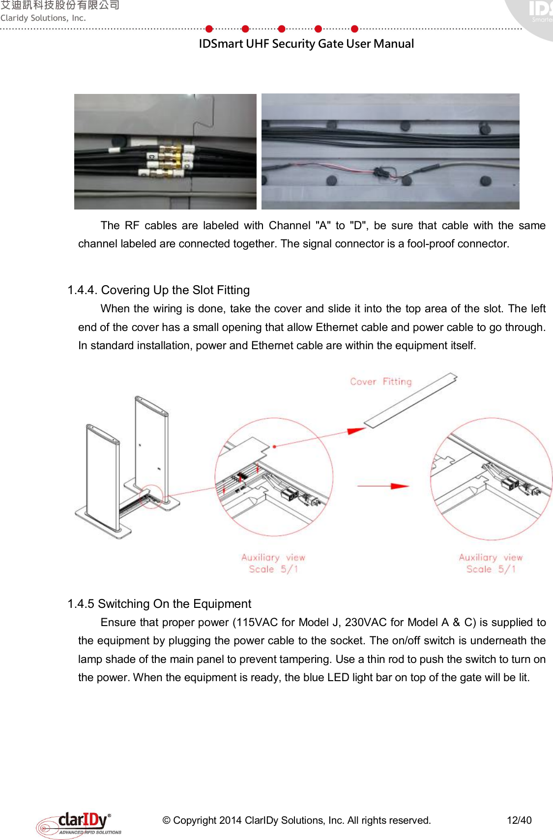  IDSmart UHF Security Gate User Manual   © Copyright 2014 ClarIDy Solutions, Inc. All rights reserved.                              12/40    The  RF  cables  are  labeled  with  Channel  &quot;A&quot;  to  &quot;D&quot;,  be  sure  that  cable  with  the  same channel labeled are connected together. The signal connector is a fool-proof connector.  1.4.4. Covering Up the Slot Fitting   When the wiring is done, take the cover and slide it into the top area of the slot. The left end of the cover has a small opening that allow Ethernet cable and power cable to go through. In standard installation, power and Ethernet cable are within the equipment itself.    1.4.5 Switching On the Equipment     Ensure that proper power (115VAC for Model J, 230VAC for Model A &amp; C) is supplied to the equipment by plugging the power cable to the socket. The on/off switch is underneath the lamp shade of the main panel to prevent tampering. Use a thin rod to push the switch to turn on the power. When the equipment is ready, the blue LED light bar on top of the gate will be lit. 