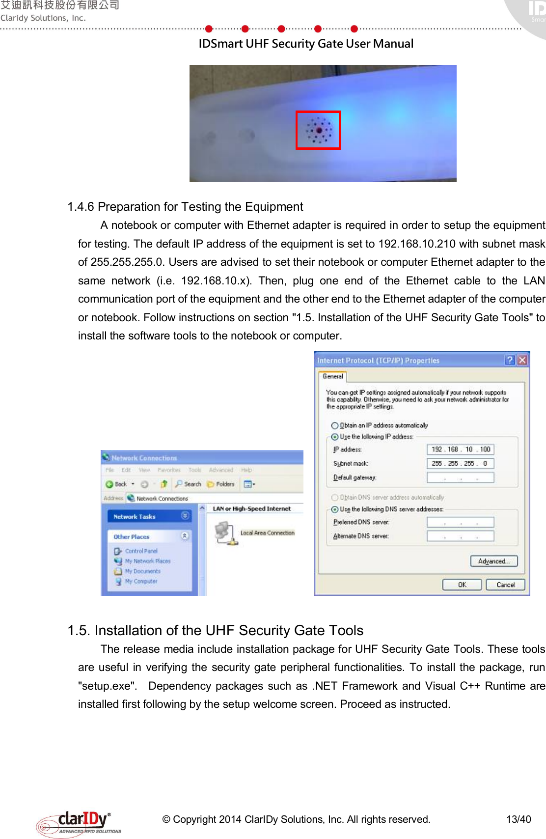  IDSmart UHF Security Gate User Manual   © Copyright 2014 ClarIDy Solutions, Inc. All rights reserved.                              13/40  1.4.6 Preparation for Testing the Equipment A notebook or computer with Ethernet adapter is required in order to setup the equipment for testing. The default IP address of the equipment is set to 192.168.10.210 with subnet mask of 255.255.255.0. Users are advised to set their notebook or computer Ethernet adapter to the same  network  (i.e.  192.168.10.x).  Then,  plug  one  end  of  the  Ethernet  cable  to  the  LAN communication port of the equipment and the other end to the Ethernet adapter of the computer or notebook. Follow instructions on section &quot;1.5. Installation of the UHF Security Gate Tools&quot; to install the software tools to the notebook or computer.       1.5. Installation of the UHF Security Gate Tools The release media include installation package for UHF Security Gate Tools. These tools are useful in verifying the  security gate peripheral functionalities. To install the package,  run &quot;setup.exe&quot;.    Dependency  packages  such  as  .NET  Framework and Visual C++ Runtime are installed first following by the setup welcome screen. Proceed as instructed. 