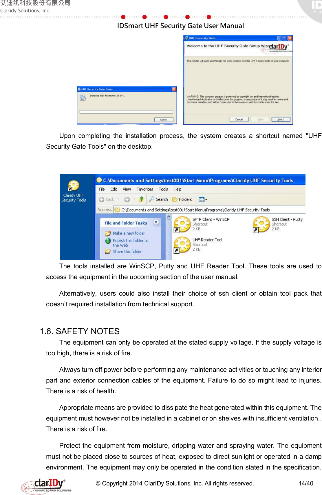  IDSmart UHF Security Gate User Manual   © Copyright 2014 ClarIDy Solutions, Inc. All rights reserved.                              14/40      Upon  completing  the  installation  process,  the  system  creates  a  shortcut  named  &quot;UHF Security Gate Tools&quot; on the desktop.       The  tools  installed  are WinSCP,  Putty  and  UHF  Reader  Tool.  These  tools  are  used  to access the equipment in the upcoming section of the user manual. Alternatively,  users  could  also  install  their  choice  of  ssh  client  or  obtain  tool  pack  that doesn’t required installation from technical support.    1.6. SAFETY NOTES   The equipment can only be operated at the stated supply voltage. If the supply voltage is too high, there is a risk of fire. Always turn off power before performing any maintenance activities or touching any interior part and exterior connection cables of the  equipment. Failure to do  so might lead to  injuries. There is a risk of health. Appropriate means are provided to dissipate the heat generated within this equipment. The equipment must however not be installed in a cabinet or on shelves with insufficient ventilation.. There is a risk of fire. Protect the equipment from moisture, dripping water and spraying water. The equipment must not be placed close to sources of heat, exposed to direct sunlight or operated in a damp environment. The equipment may only be operated in the condition stated in the specification. 