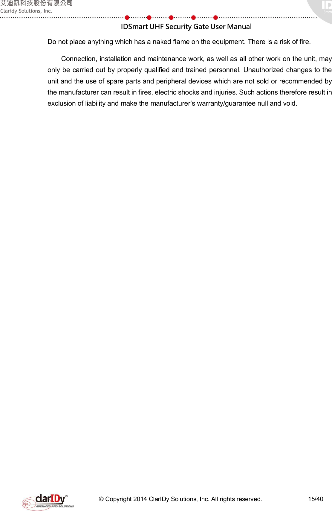  IDSmart UHF Security Gate User Manual   © Copyright 2014 ClarIDy Solutions, Inc. All rights reserved.                              15/40 Do not place anything which has a naked flame on the equipment. There is a risk of fire. Connection, installation and maintenance work, as well as all other work on the unit, may only be carried out by properly qualified and trained personnel. Unauthorized changes to the unit and the use of spare parts and peripheral devices which are not sold or recommended by the manufacturer can result in fires, electric shocks and injuries. Such actions therefore result in exclusion of liability and make the manufacturer’s warranty/guarantee null and void. 