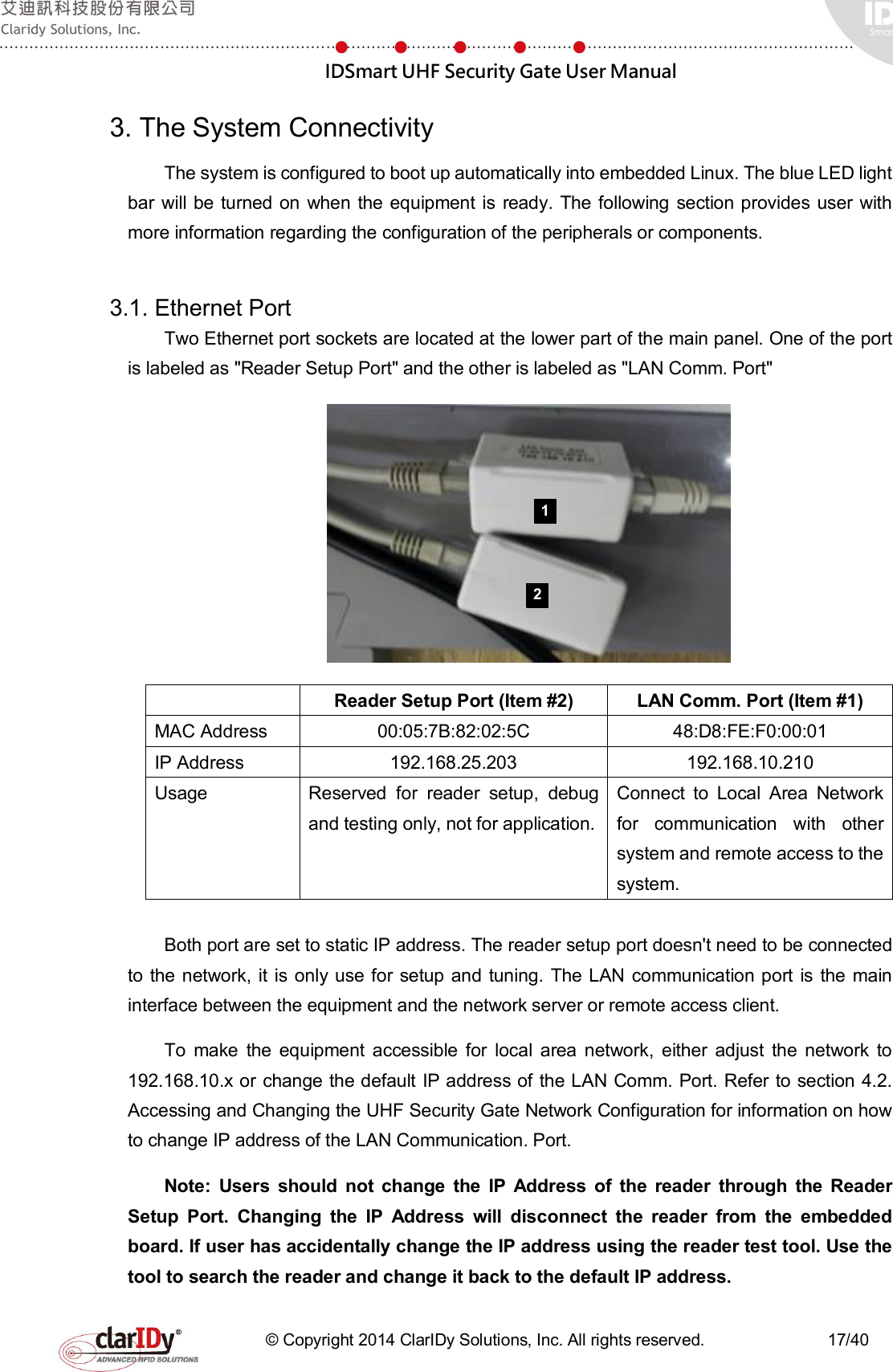  IDSmart UHF Security Gate User Manual   © Copyright 2014 ClarIDy Solutions, Inc. All rights reserved.                              17/40 3. The System Connectivity The system is configured to boot up automatically into embedded Linux. The blue LED light bar will  be turned on  when the equipment is ready. The following  section provides  user  with more information regarding the configuration of the peripherals or components.  3.1. Ethernet Port   Two Ethernet port sockets are located at the lower part of the main panel. One of the port is labeled as &quot;Reader Setup Port&quot; and the other is labeled as &quot;LAN Comm. Port&quot;    Reader Setup Port (Item #2)  LAN Comm. Port (Item #1) MAC Address  00:05:7B:82:02:5C  48:D8:FE:F0:00:01 IP Address  192.168.25.203  192.168.10.210 Usage  Reserved  for  reader  setup,  debug and testing only, not for application.  Connect  to  Local  Area  Network for  communication  with  other system and remote access to the system.  Both port are set to static IP address. The reader setup port doesn&apos;t need to be connected to the network,  it  is  only use for setup and tuning.  The LAN communication port  is  the main interface between the equipment and the network server or remote access client.   To  make  the  equipment  accessible  for  local  area  network,  either  adjust  the  network  to 192.168.10.x or change the default IP address of the LAN Comm. Port. Refer to section 4.2. Accessing and Changing the UHF Security Gate Network Configuration for information on how to change IP address of the LAN Communication. Port. Note:  Users  should  not  change  the  IP  Address  of  the  reader  through  the  Reader Setup  Port.  Changing  the  IP  Address  will  disconnect  the  reader  from  the  embedded board. If user has accidentally change the IP address using the reader test tool. Use the tool to search the reader and change it back to the default IP address. 1 2 