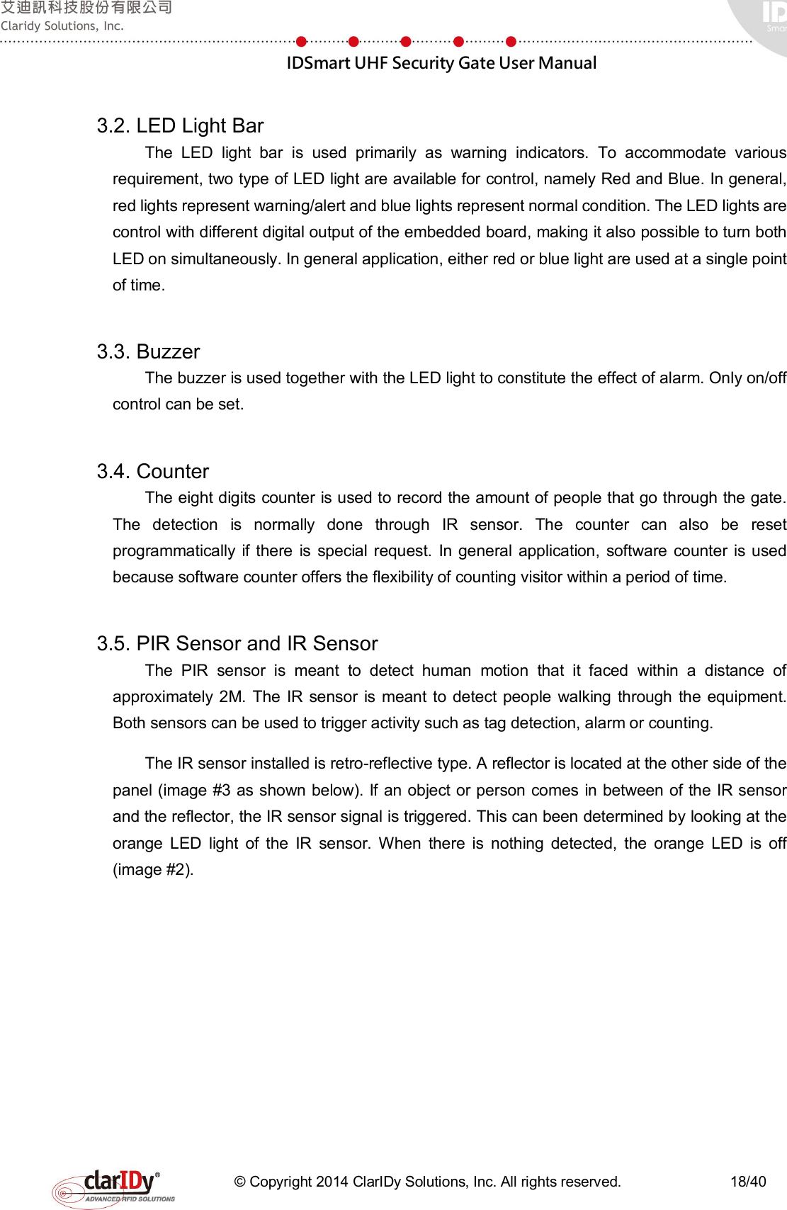  IDSmart UHF Security Gate User Manual   © Copyright 2014 ClarIDy Solutions, Inc. All rights reserved.                              18/40  3.2. LED Light Bar   The  LED  light  bar  is  used  primarily  as  warning  indicators.  To  accommodate  various requirement, two type of LED light are available for control, namely Red and Blue. In general, red lights represent warning/alert and blue lights represent normal condition. The LED lights are control with different digital output of the embedded board, making it also possible to turn both LED on simultaneously. In general application, either red or blue light are used at a single point of time.  3.3. Buzzer   The buzzer is used together with the LED light to constitute the effect of alarm. Only on/off control can be set.  3.4. Counter   The eight digits counter is used to record the amount of people that go through the gate. The  detection  is  normally  done  through  IR  sensor.  The  counter  can  also  be  reset programmatically  if there  is  special  request.  In  general  application,  software  counter  is  used because software counter offers the flexibility of counting visitor within a period of time.      3.5. PIR Sensor and IR Sensor The  PIR  sensor  is  meant  to  detect  human  motion  that  it  faced  within  a  distance  of approximately  2M.  The  IR sensor  is  meant to detect  people  walking  through the equipment. Both sensors can be used to trigger activity such as tag detection, alarm or counting. The IR sensor installed is retro-reflective type. A reflector is located at the other side of the panel (image #3 as shown below). If an object or person comes in between of the IR sensor and the reflector, the IR sensor signal is triggered. This can been determined by looking at the orange  LED  light  of  the  IR  sensor.  When  there  is  nothing  detected,  the  orange  LED  is  off (image #2).   