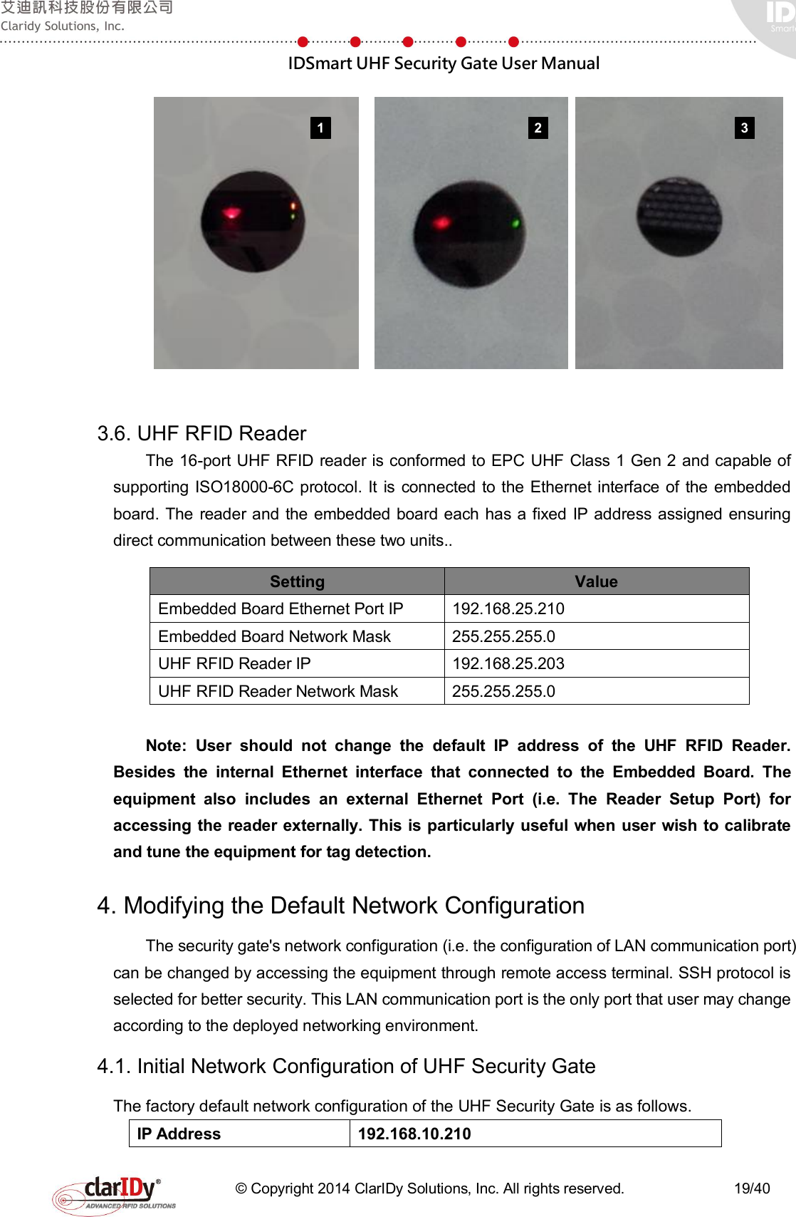  IDSmart UHF Security Gate User Manual   © Copyright 2014 ClarIDy Solutions, Inc. All rights reserved.                              19/40        3.6. UHF RFID Reader   The 16-port UHF RFID reader is conformed to EPC UHF Class 1 Gen 2 and capable of supporting ISO18000-6C protocol. It is connected to the Ethernet interface of the embedded board.  The  reader and the  embedded board each has a fixed IP address assigned ensuring direct communication between these two units..   Setting  Value Embedded Board Ethernet Port IP  192.168.25.210 Embedded Board Network Mask  255.255.255.0 UHF RFID Reader IP  192.168.25.203 UHF RFID Reader Network Mask  255.255.255.0  Note:  User  should  not  change  the  default  IP  address  of  the  UHF  RFID  Reader. Besides  the  internal  Ethernet  interface  that  connected  to  the  Embedded  Board.  The equipment  also  includes  an  external  Ethernet  Port  (i.e.  The  Reader  Setup  Port)  for accessing the reader externally. This is particularly useful when user wish to calibrate and tune the equipment for tag detection. 4. Modifying the Default Network Configuration   The security gate&apos;s network configuration (i.e. the configuration of LAN communication port) can be changed by accessing the equipment through remote access terminal. SSH protocol is selected for better security. This LAN communication port is the only port that user may change according to the deployed networking environment. 4.1. Initial Network Configuration of UHF Security Gate The factory default network configuration of the UHF Security Gate is as follows. IP Address  192.168.10.210 1 2 3 