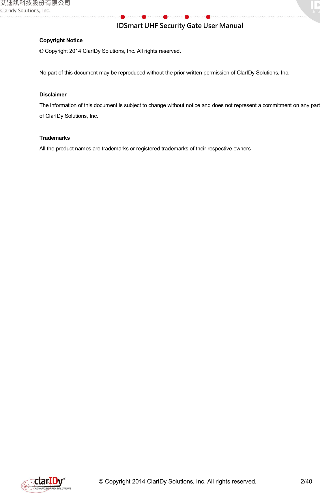  IDSmart UHF Security Gate User Manual   © Copyright 2014 ClarIDy Solutions, Inc. All rights reserved.                              2/40 Copyright Notice © Copyright 2014 ClarIDy Solutions, Inc. All rights reserved.  No part of this document may be reproduced without the prior written permission of ClarIDy Solutions, Inc.  Disclaimer The information of this document is subject to change without notice and does not represent a commitment on any part of ClarIDy Solutions, Inc.  Trademarks All the product names are trademarks or registered trademarks of their respective owners  