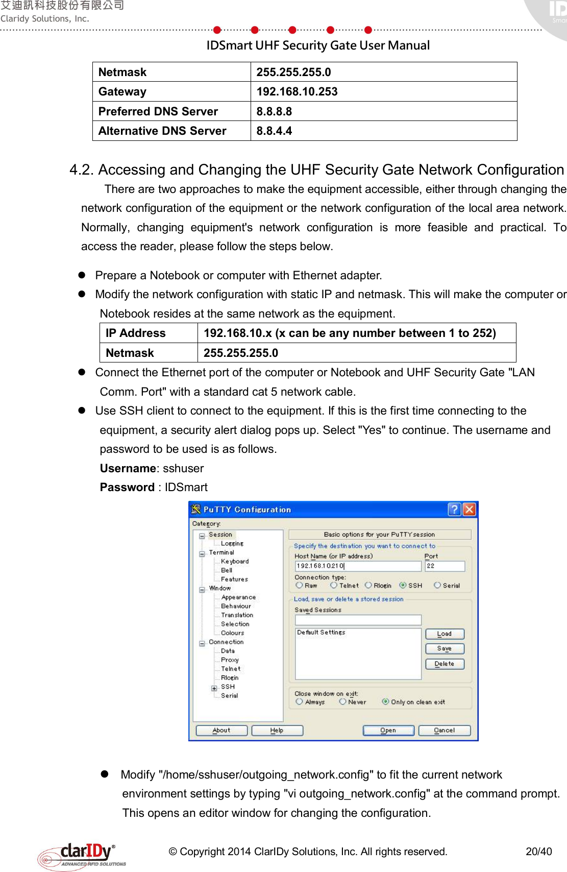  IDSmart UHF Security Gate User Manual   © Copyright 2014 ClarIDy Solutions, Inc. All rights reserved.                              20/40 Netmask  255.255.255.0 Gateway  192.168.10.253 Preferred DNS Server  8.8.8.8 Alternative DNS Server  8.8.4.4  4.2. Accessing and Changing the UHF Security Gate Network Configuration There are two approaches to make the equipment accessible, either through changing the network configuration of the equipment or the network configuration of the local area network. Normally,  changing  equipment&apos;s  network  configuration  is  more  feasible  and  practical.  To access the reader, please follow the steps below.   Prepare a Notebook or computer with Ethernet adapter.   Modify the network configuration with static IP and netmask. This will make the computer or Notebook resides at the same network as the equipment. IP Address  192.168.10.x (x can be any number between 1 to 252) Netmask  255.255.255.0   Connect the Ethernet port of the computer or Notebook and UHF Security Gate &quot;LAN Comm. Port&quot; with a standard cat 5 network cable.   Use SSH client to connect to the equipment. If this is the first time connecting to the equipment, a security alert dialog pops up. Select &quot;Yes&quot; to continue. The username and password to be used is as follows. Username: sshuser Password : IDSmart    Modify &quot;/home/sshuser/outgoing_network.config&quot; to fit the current network environment settings by typing &quot;vi outgoing_network.config&quot; at the command prompt. This opens an editor window for changing the configuration. 