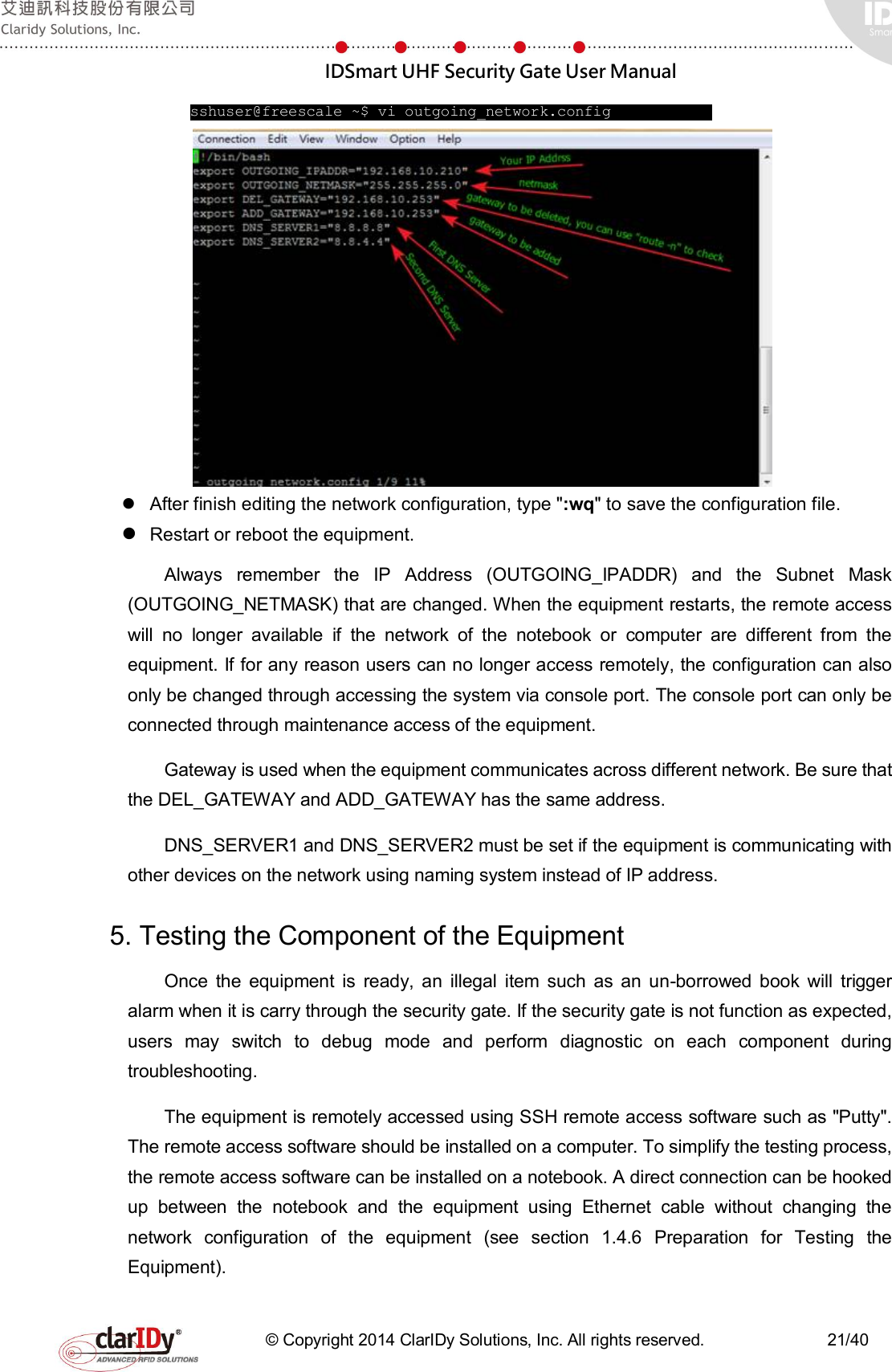  IDSmart UHF Security Gate User Manual   © Copyright 2014 ClarIDy Solutions, Inc. All rights reserved.                              21/40     sshuser@freescale ~$ vi outgoing_network.config                  After finish editing the network configuration, type &quot;:wq&quot; to save the configuration file.  Restart or reboot the equipment. Always  remember  the  IP  Address  (OUTGOING_IPADDR)  and  the  Subnet  Mask (OUTGOING_NETMASK) that are changed. When the equipment restarts, the remote access will  no  longer  available  if  the  network  of  the  notebook  or  computer  are  different  from  the equipment. If for any reason users can no longer access remotely, the configuration can also only be changed through accessing the system via console port. The console port can only be connected through maintenance access of the equipment.     Gateway is used when the equipment communicates across different network. Be sure that the DEL_GATEWAY and ADD_GATEWAY has the same address. DNS_SERVER1 and DNS_SERVER2 must be set if the equipment is communicating with other devices on the network using naming system instead of IP address. 5. Testing the Component of the Equipment Once  the  equipment  is  ready,  an  illegal  item  such  as  an  un-borrowed  book  will  trigger alarm when it is carry through the security gate. If the security gate is not function as expected, users  may  switch  to  debug  mode  and  perform  diagnostic  on  each  component  during troubleshooting. The equipment is remotely accessed using SSH remote access software such as &quot;Putty&quot;. The remote access software should be installed on a computer. To simplify the testing process, the remote access software can be installed on a notebook. A direct connection can be hooked up  between  the  notebook  and  the  equipment  using  Ethernet  cable  without  changing  the network  configuration  of  the  equipment  (see  section  1.4.6  Preparation  for  Testing  the Equipment).   