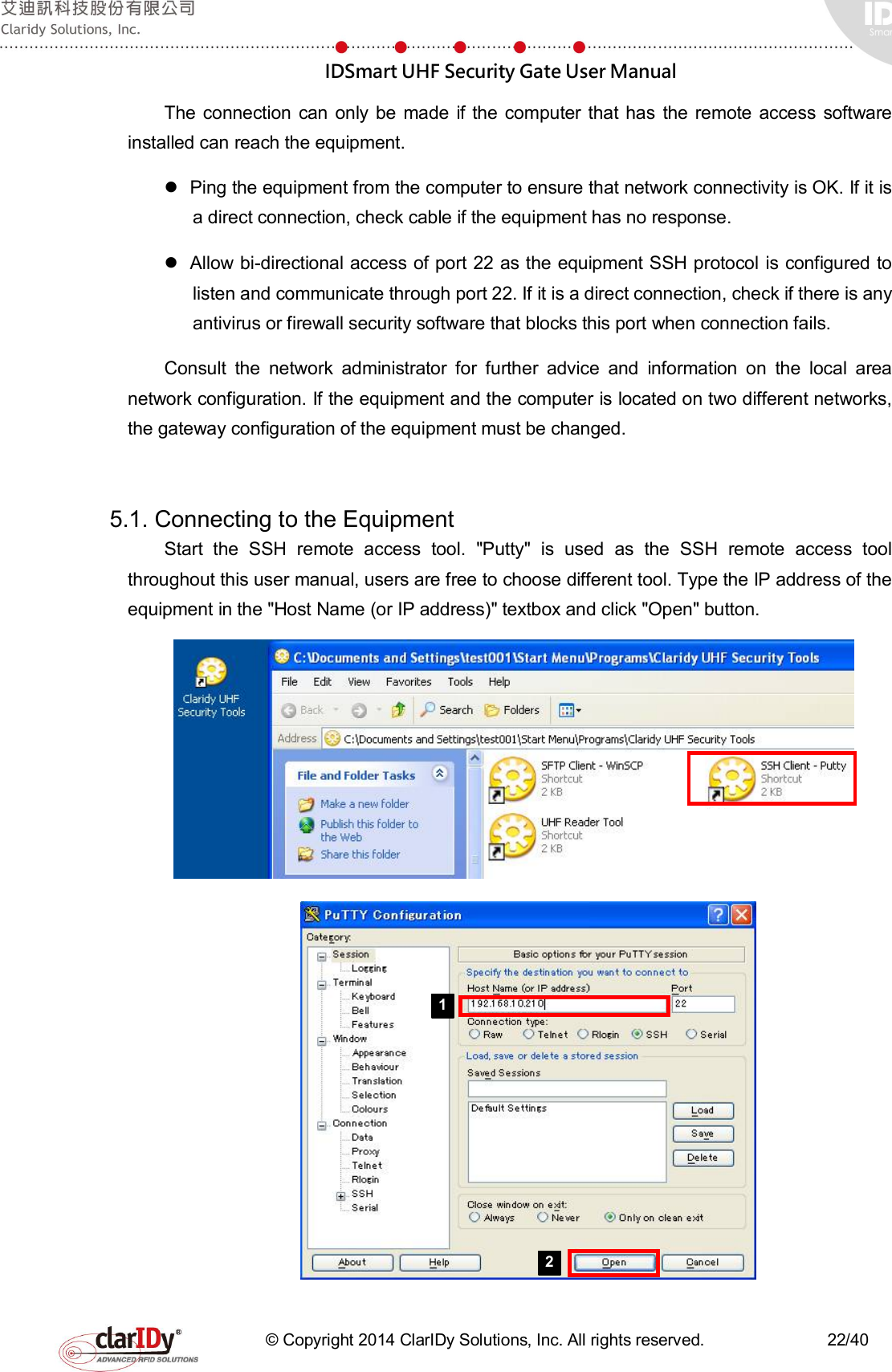  IDSmart UHF Security Gate User Manual   © Copyright 2014 ClarIDy Solutions, Inc. All rights reserved.                              22/40 The connection  can  only  be made if the computer that has  the  remote  access  software installed can reach the equipment.   Ping the equipment from the computer to ensure that network connectivity is OK. If it is a direct connection, check cable if the equipment has no response.   Allow bi-directional access of port 22 as the equipment SSH protocol is configured to listen and communicate through port 22. If it is a direct connection, check if there is any antivirus or firewall security software that blocks this port when connection fails. Consult  the  network  administrator  for  further  advice  and  information  on  the  local  area network configuration. If the equipment and the computer is located on two different networks, the gateway configuration of the equipment must be changed.    5.1. Connecting to the Equipment   Start  the  SSH  remote  access  tool.  &quot;Putty&quot;  is  used  as  the  SSH  remote  access  tool throughout this user manual, users are free to choose different tool. Type the IP address of the equipment in the &quot;Host Name (or IP address)&quot; textbox and click &quot;Open&quot; button.       1 2 