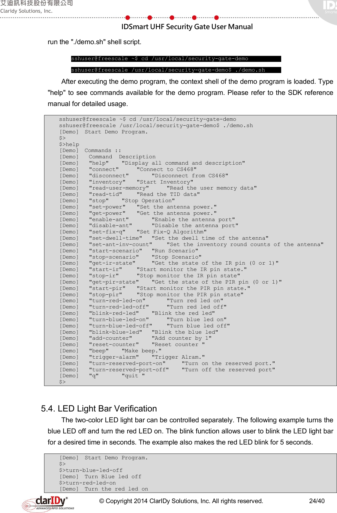  IDSmart UHF Security Gate User Manual   © Copyright 2014 ClarIDy Solutions, Inc. All rights reserved.                              24/40 run the &quot;./demo.sh&quot; shell script.       sshuser@freescale ~$ cd /usr/local/security-gate-demo          sshuser@freescale /usr/local/security-gate-demo$ ./demo.sh    After executing the demo program, the context shell of the demo program is loaded. Type &quot;help&quot;  to  see commands available for the demo program. Please  refer to the SDK reference manual for detailed usage. sshuser@freescale ~$ cd /usr/local/security-gate-demo sshuser@freescale /usr/local/security-gate-demo$ ./demo.sh [Demo]  Start Demo Program.  $&gt; $&gt;help [Demo]  Commands ::  [Demo]    Command   Description  [Demo]    &quot;help&quot;     &quot;Display all command and description&quot;  [Demo]    &quot;connect&quot;     &quot;Connect to CS468&quot;  [Demo]    &quot;disconnect&quot;     &quot;Disconnect from CS468&quot;  [Demo]    &quot;inventory&quot;    &quot;Start Inventory&quot;  [Demo]    &quot;read-user-memory&quot;     &quot;Read the user memory data&quot;  [Demo]    &quot;read-tid&quot;     &quot;Read the TID data&quot;  [Demo]    &quot;stop&quot;     &quot;Stop Operation&quot;  [Demo]    &quot;set-power&quot;    &quot;Set the antenna power.&quot;  [Demo]    &quot;get-power&quot;    &quot;Get the antenna power.&quot;  [Demo]    &quot;enable-ant&quot;     &quot;Enable the antenna port&quot;  [Demo]    &quot;disable-ant&quot;     &quot;Disable the antenna port&quot;  [Demo]    &quot;set-fix-q&quot;    &quot;Set Fix-Q Algorithm&quot;  [Demo]    &quot;set-dwell-time&quot;    &quot;Set the dwell time of the antenna&quot;  [Demo]    &quot;set-ant-inv-count&quot;     &quot;Set the inventory round counts of the antenna&quot;  [Demo]    &quot;start-scenario&quot;    &quot;Run Scenario&quot;  [Demo]    &quot;stop-scenario&quot;     &quot;Stop Scenario&quot;  [Demo]    &quot;get-ir-state&quot;     &quot;Get the state of the IR pin (0 or 1)&quot;  [Demo]    &quot;start-ir&quot;     &quot;Start monitor the IR pin state.&quot;  [Demo]    &quot;stop-ir&quot;     &quot;Stop monitor the IR pin state&quot;  [Demo]    &quot;get-pir-state&quot;     &quot;Get the state of the PIR pin (0 or 1)&quot;  [Demo]    &quot;start-pir&quot;    &quot;Start monitor the PIR pin state.&quot;  [Demo]    &quot;stop-pir&quot;     &quot;Stop monitor the PIR pin state&quot;  [Demo]    &quot;turn-red-led-on&quot;     &quot;Turn red led on&quot;  [Demo]    &quot;turn-red-led-off&quot;     &quot;Turn red led off&quot;  [Demo]    &quot;blink-red-led&quot;     &quot;Blink the red led&quot;  [Demo]    &quot;turn-blue-led-on&quot;     &quot;Turn blue led on&quot;  [Demo]    &quot;turn-blue-led-off&quot;     &quot;Turn blue led off&quot;  [Demo]    &quot;blink-blue-led&quot;    &quot;Blink the blue led&quot;  [Demo]    &quot;add-counter&quot;     &quot;Add counter by 1&quot;  [Demo]    &quot;reset-counter&quot;     &quot;Reset counter &quot;  [Demo]    &quot;beep&quot;     &quot;Make beep.&quot;  [Demo]    &quot;trigger-alarm&quot;     &quot;Trigger Alram.&quot;  [Demo]    &quot;turn-reserved-port-on&quot;     &quot;Turn on the reserved port.&quot;  [Demo]    &quot;turn-reserved-port-off&quot;     &quot;Turn off the reserved port&quot;  [Demo]    &quot;q&quot;     &quot;quit &quot; $&gt;  5.4. LED Light Bar Verification The two-color LED light bar can be controlled separately. The following example turns the blue LED off and turn the red LED on. The blink function allows user to blink the LED light bar for a desired time in seconds. The example also makes the red LED blink for 5 seconds.   [Demo]  Start Demo Program.  $&gt; $&gt;turn-blue-led-off [Demo]  Turn Blue led off  $&gt;turn-red-led-on [Demo]  Turn the red led on  