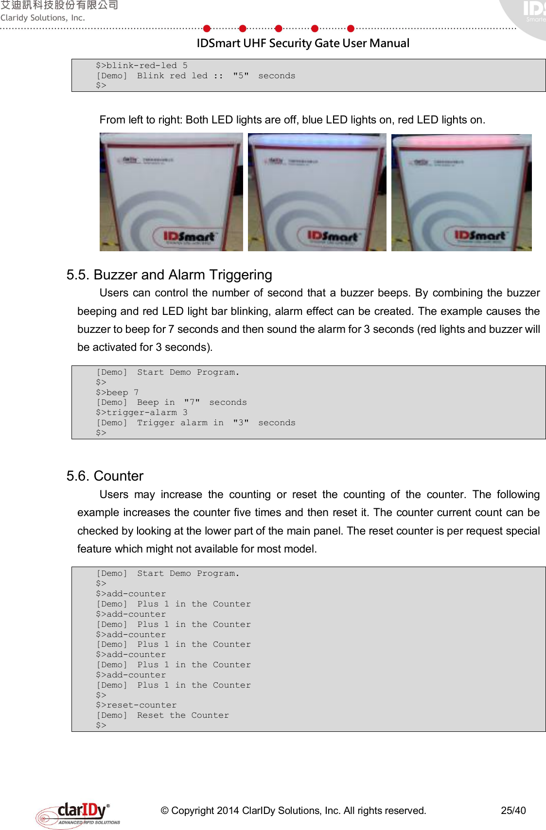  IDSmart UHF Security Gate User Manual   © Copyright 2014 ClarIDy Solutions, Inc. All rights reserved.                              25/40 $&gt;blink-red-led 5 [Demo]  Blink red led ::  &quot;5&quot;  seconds  $&gt;  From left to right: Both LED lights are off, blue LED lights on, red LED lights on.    5.5. Buzzer and Alarm Triggering Users can control  the number  of  second  that a buzzer beeps. By  combining the buzzer beeping and red LED light bar blinking, alarm effect can be created. The example causes the buzzer to beep for 7 seconds and then sound the alarm for 3 seconds (red lights and buzzer will be activated for 3 seconds).   [Demo]  Start Demo Program.  $&gt; $&gt;beep 7 [Demo]  Beep in  &quot;7&quot;  seconds  $&gt;trigger-alarm 3 [Demo]  Trigger alarm in  &quot;3&quot;  seconds $&gt;  5.6. Counter Users  may  increase  the  counting  or  reset  the  counting  of  the  counter.  The  following example increases the counter five times and then reset it. The counter current count can be checked by looking at the lower part of the main panel. The reset counter is per request special feature which might not available for most model. [Demo]  Start Demo Program.  $&gt; $&gt;add-counter [Demo]  Plus 1 in the Counter  $&gt;add-counter [Demo]  Plus 1 in the Counter  $&gt;add-counter [Demo]  Plus 1 in the Counter  $&gt;add-counter [Demo]  Plus 1 in the Counter  $&gt;add-counter [Demo]  Plus 1 in the Counter  $&gt; $&gt;reset-counter [Demo]  Reset the Counter $&gt;  