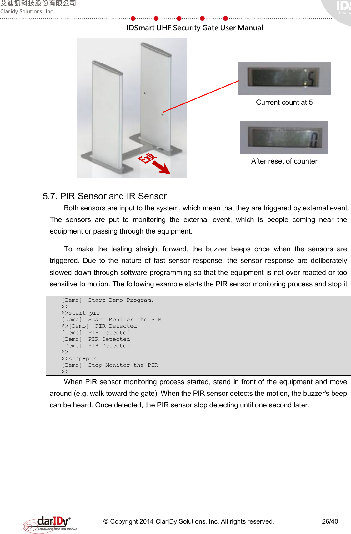  IDSmart UHF Security Gate User Manual   © Copyright 2014 ClarIDy Solutions, Inc. All rights reserved.                              26/40     Current count at 5   After reset of counter  5.7. PIR Sensor and IR Sensor Both sensors are input to the system, which mean that they are triggered by external event. The  sensors  are  put  to  monitoring  the  external  event,  which  is  people  coming  near  the equipment or passing through the equipment.   To  make  the  testing  straight  forward,  the  buzzer  beeps  once  when  the  sensors  are triggered.  Due  to  the  nature  of  fast  sensor  response,  the  sensor  response  are  deliberately slowed down through software programming so that the equipment is not over reacted or too sensitive to motion. The following example starts the PIR sensor monitoring process and stop it   [Demo]  Start Demo Program.  $&gt; $&gt;start-pir [Demo]  Start Monitor the PIR  $&gt;[Demo]  PIR Detected  [Demo]  PIR Detected  [Demo]  PIR Detected  [Demo]  PIR Detected  $&gt; $&gt;stop-pir [Demo]  Stop Monitor the PIR  $&gt; When PIR sensor monitoring process started, stand in front of the equipment and  move around (e.g. walk toward the gate). When the PIR sensor detects the motion, the buzzer&apos;s beep can be heard. Once detected, the PIR sensor stop detecting until one second later.   