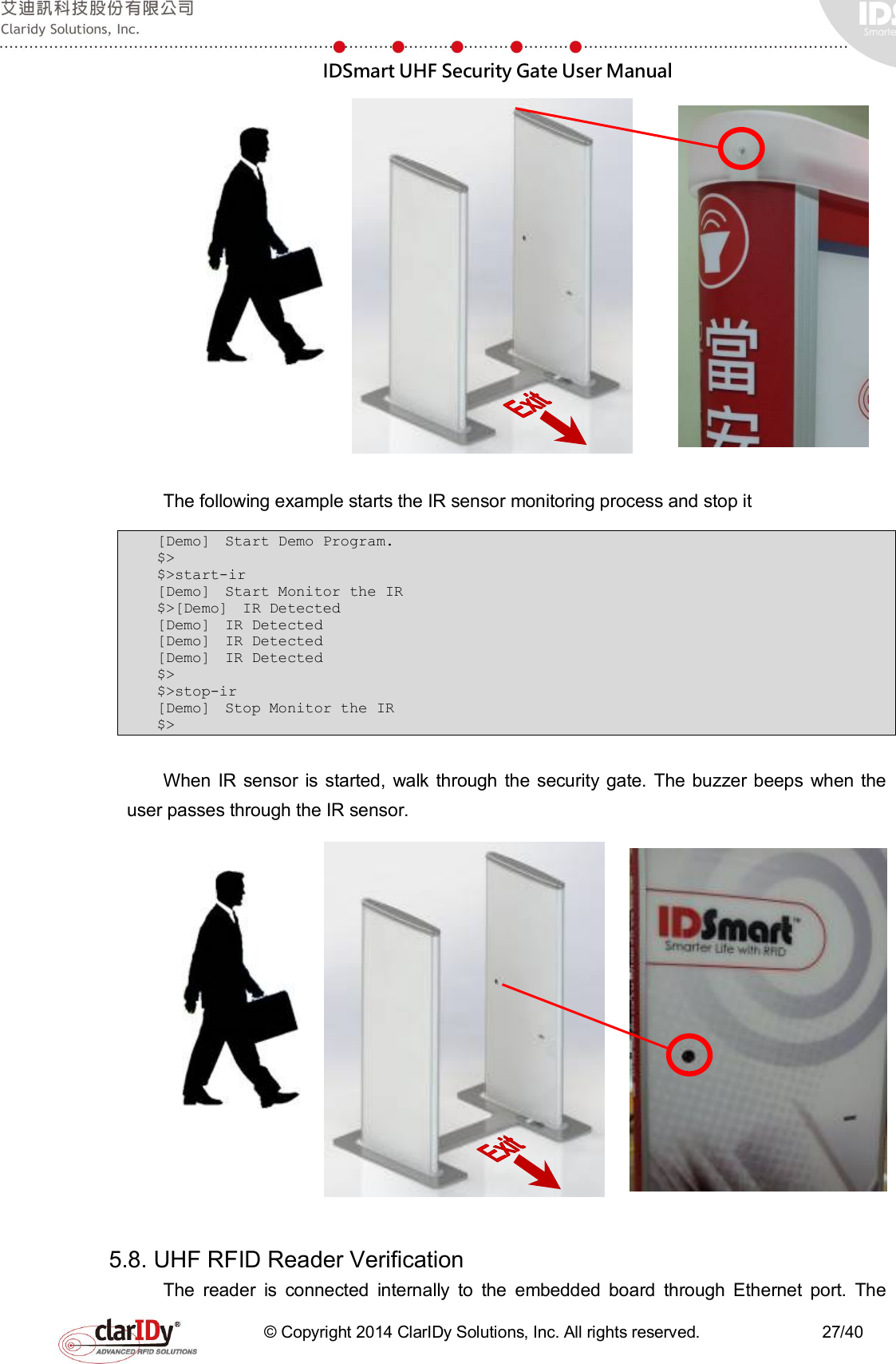  IDSmart UHF Security Gate User Manual   © Copyright 2014 ClarIDy Solutions, Inc. All rights reserved.                              27/40      The following example starts the IR sensor monitoring process and stop it   [Demo]  Start Demo Program.  $&gt; $&gt;start-ir [Demo]  Start Monitor the IR  $&gt;[Demo]  IR Detected  [Demo]  IR Detected  [Demo]  IR Detected  [Demo]  IR Detected  $&gt; $&gt;stop-ir [Demo]  Stop Monitor the IR $&gt;  When  IR  sensor  is  started,  walk through  the security gate.  The buzzer beeps  when  the user passes through the IR sensor.      5.8. UHF RFID Reader Verification The  reader  is  connected  internally  to  the  embedded  board  through  Ethernet  port.  The 