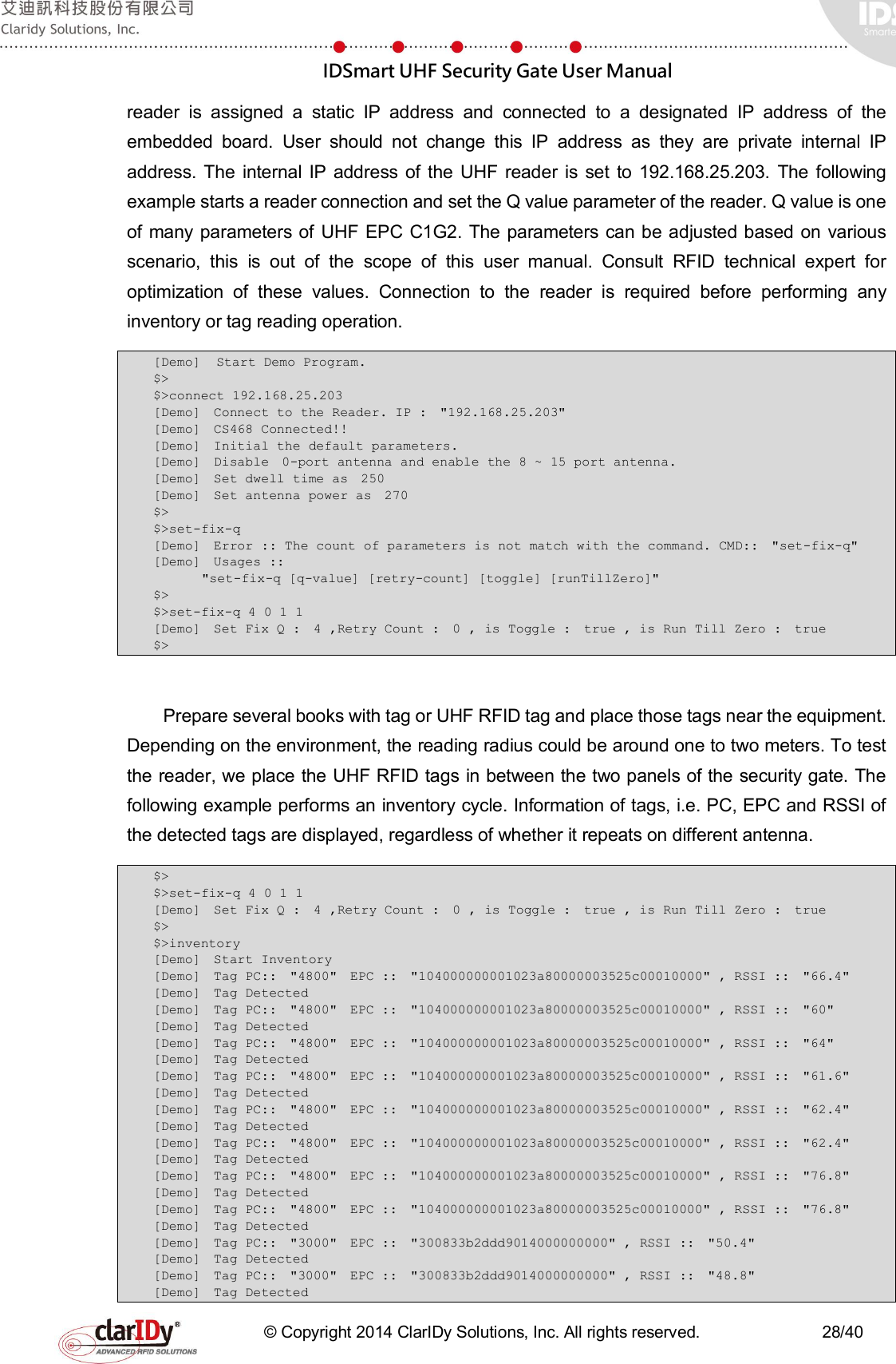  IDSmart UHF Security Gate User Manual   © Copyright 2014 ClarIDy Solutions, Inc. All rights reserved.                              28/40 reader  is  assigned  a  static  IP  address  and  connected  to  a  designated  IP  address  of  the embedded  board.  User  should  not  change  this  IP  address  as  they  are  private  internal  IP address.  The  internal  IP  address of  the  UHF  reader  is  set  to  192.168.25.203.  The  following example starts a reader connection and set the Q value parameter of the reader. Q value is one of many parameters of UHF EPC  C1G2. The parameters can be adjusted based  on  various scenario,  this  is  out  of  the  scope  of  this  user  manual.  Consult  RFID  technical  expert  for optimization  of  these  values.  Connection  to  the  reader  is  required  before  performing  any inventory or tag reading operation. [Demo]  Start Demo Program.  $&gt; $&gt;connect 192.168.25.203 [Demo]  Connect to the Reader. IP :  &quot;192.168.25.203&quot;  [Demo]  CS468 Connected!!  [Demo]  Initial the default parameters.  [Demo]  Disable  0-port antenna and enable the 8 ~ 15 port antenna.  [Demo]  Set dwell time as  250  [Demo]  Set antenna power as  270  $&gt; $&gt;set-fix-q [Demo]  Error :: The count of parameters is not match with the command. CMD::  &quot;set-fix-q&quot;  [Demo]  Usages ::      &quot;set-fix-q [q-value] [retry-count] [toggle] [runTillZero]&quot;  $&gt; $&gt;set-fix-q 4 0 1 1 [Demo]  Set Fix Q :  4 ,Retry Count :  0 , is Toggle :  true , is Run Till Zero :  true  $&gt;  Prepare several books with tag or UHF RFID tag and place those tags near the equipment. Depending on the environment, the reading radius could be around one to two meters. To test the reader, we place the UHF RFID tags in between the two panels of the security gate. The following example performs an inventory cycle. Information of tags, i.e. PC, EPC and RSSI of the detected tags are displayed, regardless of whether it repeats on different antenna. $&gt; $&gt;set-fix-q 4 0 1 1 [Demo]  Set Fix Q :  4 ,Retry Count :  0 , is Toggle :  true , is Run Till Zero :  true  $&gt; $&gt;inventory [Demo]  Start Inventory  [Demo]  Tag PC::  &quot;4800&quot;  EPC ::  &quot;104000000001023a80000003525c00010000&quot; , RSSI ::  &quot;66.4&quot;  [Demo]  Tag Detected  [Demo]  Tag PC::  &quot;4800&quot;  EPC ::  &quot;104000000001023a80000003525c00010000&quot; , RSSI ::  &quot;60&quot;  [Demo]  Tag Detected  [Demo]  Tag PC::  &quot;4800&quot;  EPC ::  &quot;104000000001023a80000003525c00010000&quot; , RSSI ::  &quot;64&quot;  [Demo]  Tag Detected  [Demo]  Tag PC::  &quot;4800&quot;  EPC ::  &quot;104000000001023a80000003525c00010000&quot; , RSSI ::  &quot;61.6&quot;  [Demo]  Tag Detected  [Demo]  Tag PC::  &quot;4800&quot;  EPC ::  &quot;104000000001023a80000003525c00010000&quot; , RSSI ::  &quot;62.4&quot;  [Demo]  Tag Detected  [Demo]  Tag PC::  &quot;4800&quot;  EPC ::  &quot;104000000001023a80000003525c00010000&quot; , RSSI ::  &quot;62.4&quot;  [Demo]  Tag Detected  [Demo]  Tag PC::  &quot;4800&quot;  EPC ::  &quot;104000000001023a80000003525c00010000&quot; , RSSI ::  &quot;76.8&quot;  [Demo]  Tag Detected  [Demo]  Tag PC::  &quot;4800&quot;  EPC ::  &quot;104000000001023a80000003525c00010000&quot; , RSSI ::  &quot;76.8&quot;  [Demo]  Tag Detected  [Demo]  Tag PC::  &quot;3000&quot;  EPC ::  &quot;300833b2ddd9014000000000&quot; , RSSI ::  &quot;50.4&quot;  [Demo]  Tag Detected  [Demo]  Tag PC::  &quot;3000&quot;  EPC ::  &quot;300833b2ddd9014000000000&quot; , RSSI ::  &quot;48.8&quot;  [Demo]  Tag Detected  