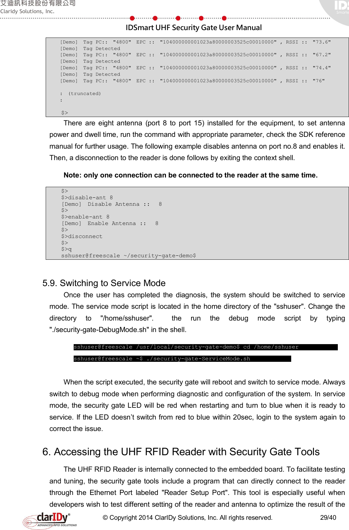  IDSmart UHF Security Gate User Manual   © Copyright 2014 ClarIDy Solutions, Inc. All rights reserved.                              29/40 [Demo]  Tag PC::  &quot;4800&quot;  EPC ::  &quot;104000000001023a80000003525c00010000&quot; , RSSI ::  &quot;73.6&quot;  [Demo]  Tag Detected  [Demo]  Tag PC::  &quot;4800&quot;  EPC ::  &quot;104000000001023a80000003525c00010000&quot; , RSSI ::  &quot;67.2&quot;  [Demo]  Tag Detected  [Demo]  Tag PC::  &quot;4800&quot;  EPC ::  &quot;104000000001023a80000003525c00010000&quot; , RSSI ::  &quot;74.4&quot;  [Demo]  Tag Detected  [Demo]  Tag PC::  &quot;4800&quot;  EPC ::  &quot;104000000001023a80000003525c00010000&quot; , RSSI ::  &quot;76&quot;   :  (truncated) :     $&gt; There  are  eight  antenna  (port  8  to  port  15)  installed  for  the  equipment,  to  set  antenna power and dwell time, run the command with appropriate parameter, check the SDK reference manual for further usage. The following example disables antenna on port no.8 and enables it. Then, a disconnection to the reader is done follows by exiting the context shell.   Note: only one connection can be connected to the reader at the same time.   $&gt; $&gt;disable-ant 8 [Demo]  Disable Antenna ::   8  $&gt; $&gt;enable-ant 8 [Demo]  Enable Antenna ::   8  $&gt; $&gt;disconnect $&gt; $&gt;q sshuser@freescale ~/security-gate-demo$  5.9. Switching to Service Mode Once  the  user  has  completed  the  diagnosis,  the  system  should  be  switched  to  service mode. The service mode script is located in the home directory of the &quot;sshuser&quot;. Change the directory  to  &quot;/home/sshuser&quot;.    the  run  the  debug  mode  script  by  typing &quot;./security-gate-DebugMode.sh&quot; in the shell.        sshuser@freescale /usr/local/security-gate-demo$ cd /home/sshuser           sshuser@freescale ~$ ./security-gate-ServiceMode.sh        When the script executed, the security gate will reboot and switch to service mode. Always switch to debug mode when performing diagnostic and configuration of the system. In service mode, the security gate LED  will be red  when restarting and  turn  to blue when it is ready  to service. If the LED doesn’t switch from red to blue within 20sec, login to the system again to correct the issue. 6. Accessing the UHF RFID Reader with Security Gate Tools The UHF RFID Reader is internally connected to the embedded board. To facilitate testing and tuning, the security gate tools include a  program that  can directly connect to the reader through  the  Ethernet  Port  labeled  &quot;Reader  Setup  Port&quot;.  This  tool  is  especially  useful  when developers wish to test different setting of the reader and antenna to optimize the result of the 