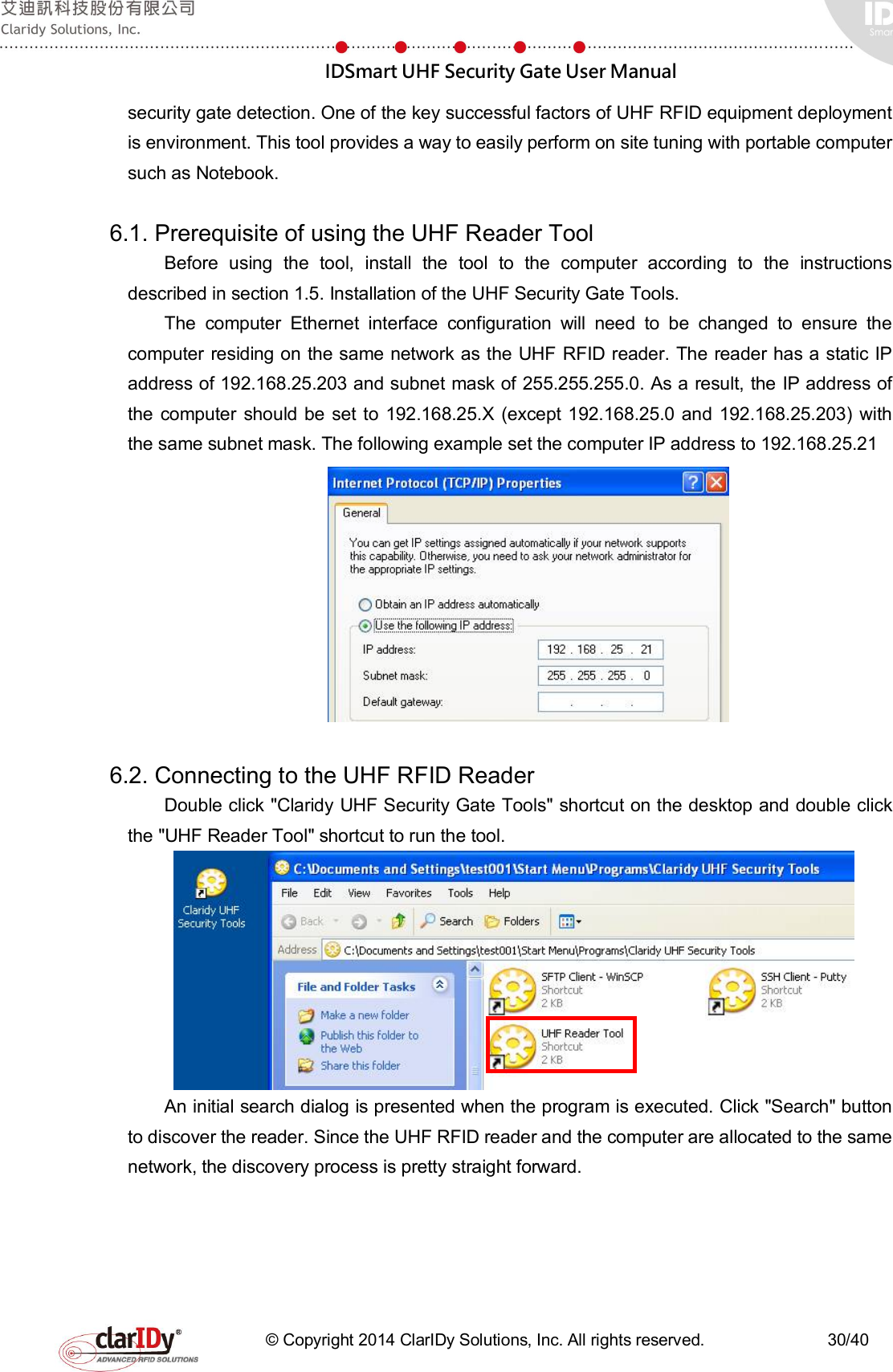  IDSmart UHF Security Gate User Manual   © Copyright 2014 ClarIDy Solutions, Inc. All rights reserved.                              30/40 security gate detection. One of the key successful factors of UHF RFID equipment deployment is environment. This tool provides a way to easily perform on site tuning with portable computer such as Notebook.    6.1. Prerequisite of using the UHF Reader Tool Before  using  the  tool,  install  the  tool  to  the  computer  according  to  the  instructions described in section 1.5. Installation of the UHF Security Gate Tools. The  computer  Ethernet  interface  configuration  will  need  to  be  changed  to  ensure  the computer residing on the same network as the UHF RFID reader. The reader has a static IP address of 192.168.25.203 and subnet mask of 255.255.255.0. As a result, the IP address of the computer should be  set to 192.168.25.X  (except 192.168.25.0 and 192.168.25.203) with the same subnet mask. The following example set the computer IP address to 192.168.25.21   6.2. Connecting to the UHF RFID Reader Double click &quot;Claridy UHF Security Gate Tools&quot; shortcut on the desktop and double click the &quot;UHF Reader Tool&quot; shortcut to run the tool.    An initial search dialog is presented when the program is executed. Click &quot;Search&quot; button to discover the reader. Since the UHF RFID reader and the computer are allocated to the same network, the discovery process is pretty straight forward. 