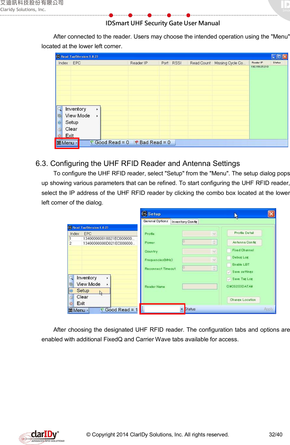  IDSmart UHF Security Gate User Manual   © Copyright 2014 ClarIDy Solutions, Inc. All rights reserved.                              32/40 After connected to the reader. Users may choose the intended operation using the &quot;Menu&quot; located at the lower left corner.     6.3. Configuring the UHF RFID Reader and Antenna Settings To configure the UHF RFID reader, select &quot;Setup&quot; from the &quot;Menu&quot;. The setup dialog pops up showing various parameters that can be refined. To start configuring the UHF RFID reader, select the IP address of the UHF RFID reader by clicking the combo box located at the lower left corner of the dialog.      After choosing the designated UHF RFID reader. The configuration tabs and options are enabled with additional FixedQ and Carrier Wave tabs available for access. 