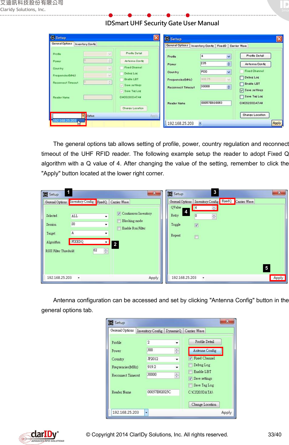  IDSmart UHF Security Gate User Manual   © Copyright 2014 ClarIDy Solutions, Inc. All rights reserved.                              33/40    The general options tab allows setting of profile, power, country regulation and reconnect timeout  of  the  UHF  RFID  reader.  The following  example  setup  the  reader to  adopt  Fixed Q algorithm  with a Q value of 4. After changing the  value of the setting, remember  to  click the &quot;Apply&quot; button located at the lower right corner.     Antenna configuration can be accessed and set by clicking &quot;Antenna Config&quot; button in the general options tab.    1 2 3 4 5 