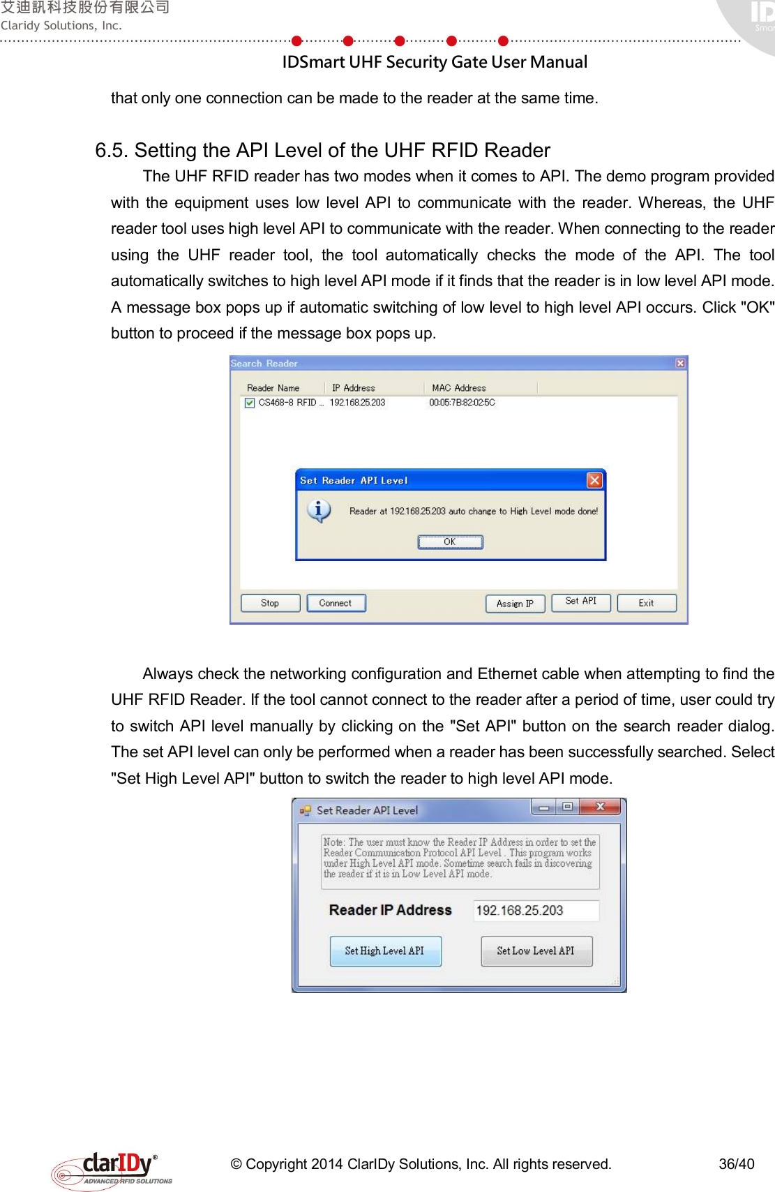  IDSmart UHF Security Gate User Manual   © Copyright 2014 ClarIDy Solutions, Inc. All rights reserved.                              36/40 that only one connection can be made to the reader at the same time.    6.5. Setting the API Level of the UHF RFID Reader The UHF RFID reader has two modes when it comes to API. The demo program provided with  the  equipment  uses  low  level API  to  communicate  with  the  reader. Whereas,  the  UHF reader tool uses high level API to communicate with the reader. When connecting to the reader using  the  UHF  reader  tool,  the  tool  automatically  checks  the  mode  of  the  API.  The  tool automatically switches to high level API mode if it finds that the reader is in low level API mode. A message box pops up if automatic switching of low level to high level API occurs. Click &quot;OK&quot; button to proceed if the message box pops up.     Always check the networking configuration and Ethernet cable when attempting to find the UHF RFID Reader. If the tool cannot connect to the reader after a period of time, user could try to switch API level manually by clicking on the &quot;Set API&quot; button on the search reader dialog. The set API level can only be performed when a reader has been successfully searched. Select &quot;Set High Level API&quot; button to switch the reader to high level API mode.      