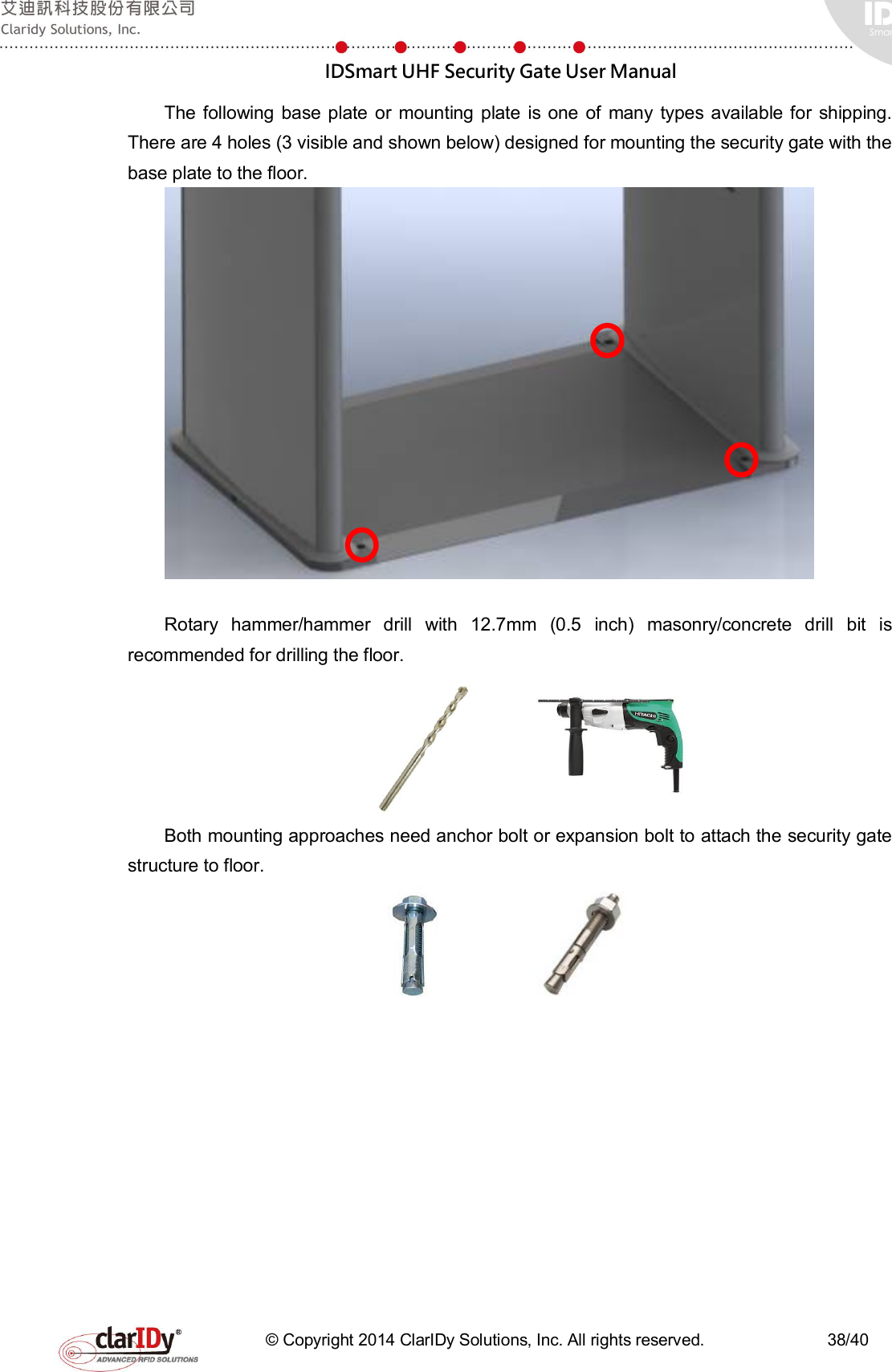  IDSmart UHF Security Gate User Manual   © Copyright 2014 ClarIDy Solutions, Inc. All rights reserved.                              38/40 The following  base plate  or  mounting  plate  is one of  many types  available  for  shipping. There are 4 holes (3 visible and shown below) designed for mounting the security gate with the base plate to the floor.   Rotary  hammer/hammer  drill  with  12.7mm  (0.5  inch)  masonry/concrete  drill  bit  is recommended for drilling the floor.          Both mounting approaches need anchor bolt or expansion bolt to attach the security gate structure to floor.                                  