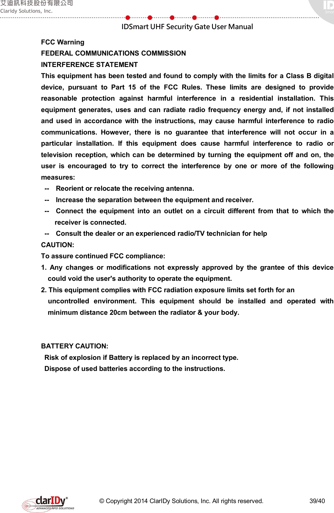  IDSmart UHF Security Gate User Manual   © Copyright 2014 ClarIDy Solutions, Inc. All rights reserved.                              39/40 FCC Warning FEDERAL COMMUNICATIONS COMMISSION INTERFERENCE STATEMENT This equipment has been tested and found to comply with the limits for a Class B digital device,  pursuant  to  Part  15  of  the  FCC  Rules.  These  limits  are  designed  to  provide reasonable  protection  against  harmful  interference  in  a  residential  installation.  This equipment  generates,  uses  and can  radiate  radio  frequency  energy  and,  if  not  installed and  used  in  accordance  with  the  instructions,  may cause  harmful  interference  to  radio communications.  However,  there  is  no  guarantee  that  interference  will  not  occur  in  a particular  installation.  If  this  equipment  does  cause  harmful  interference  to  radio  or television  reception,  which  can be  determined  by  turning  the  equipment off and on, the user  is  encouraged  to  try  to  correct  the  interference  by  one  or  more  of  the  following measures: --    Reorient or relocate the receiving antenna. --    Increase the separation between the equipment and receiver. --    Connect  the  equipment  into  an  outlet  on  a  circuit  different  from  that  to  which  the receiver is connected. --    Consult the dealer or an experienced radio/TV technician for help CAUTION:   To assure continued FCC compliance:   1.  Any  changes  or  modifications  not  expressly  approved  by  the  grantee  of  this  device could void the user&apos;s authority to operate the equipment. 2. This equipment complies with FCC radiation exposure limits set forth for an   uncontrolled  environment.  This  equipment  should  be  installed  and  operated  with minimum distance 20cm between the radiator &amp; your body.   BATTERY CAUTION: Risk of explosion if Battery is replaced by an incorrect type. Dispose of used batteries according to the instructions. 